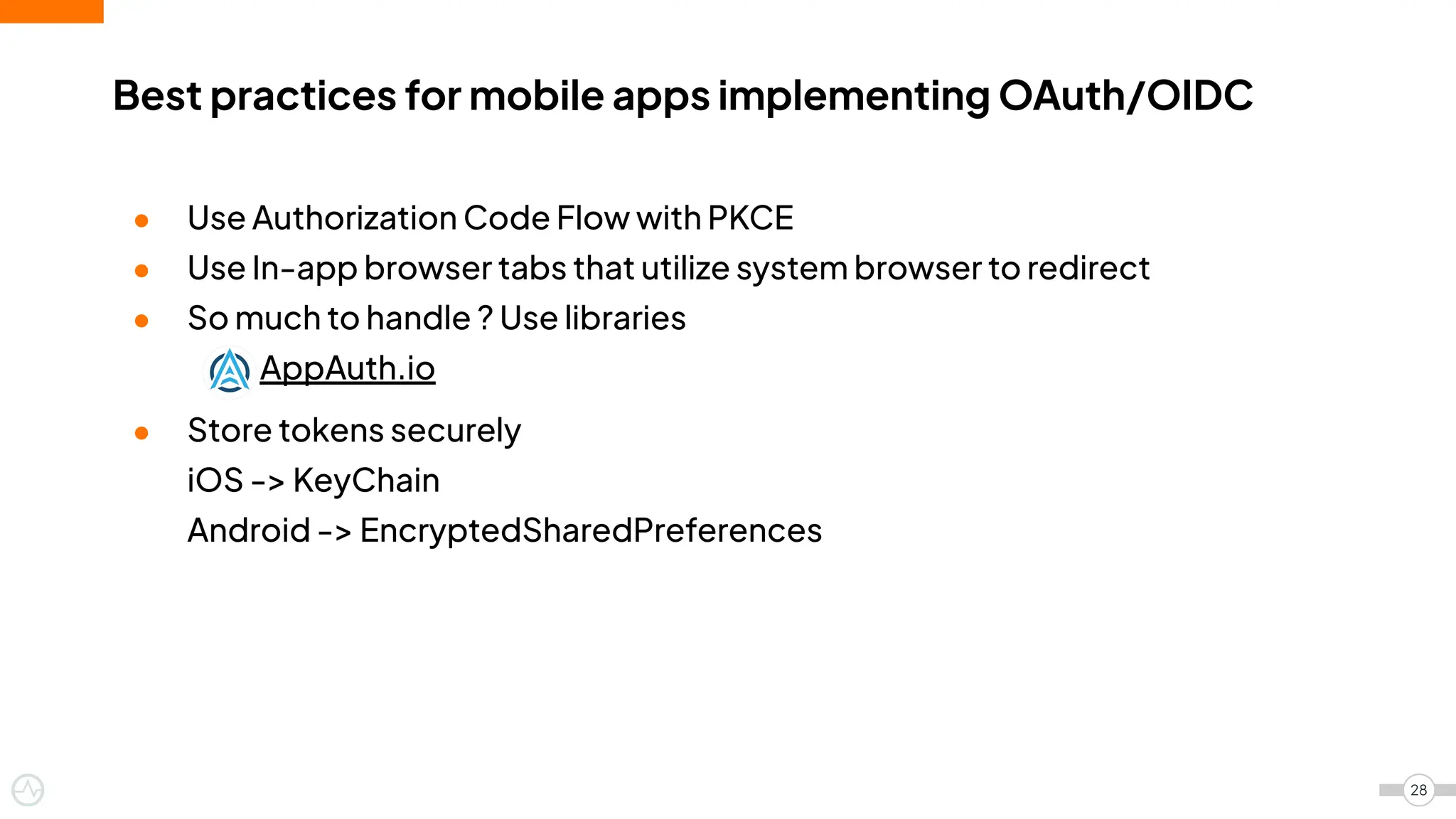 ● Use Authorization Code Flow with PKCE
● Use In-app browser tabs that utilize system browser to redirect
● So much to handle ? Use libraries
AppAuth.io
● Store tokens securely
iOS -> KeyChain
Android -> EncryptedSharedPreferences
Best practices for mobile apps implementing OAuth/OIDC
28
 