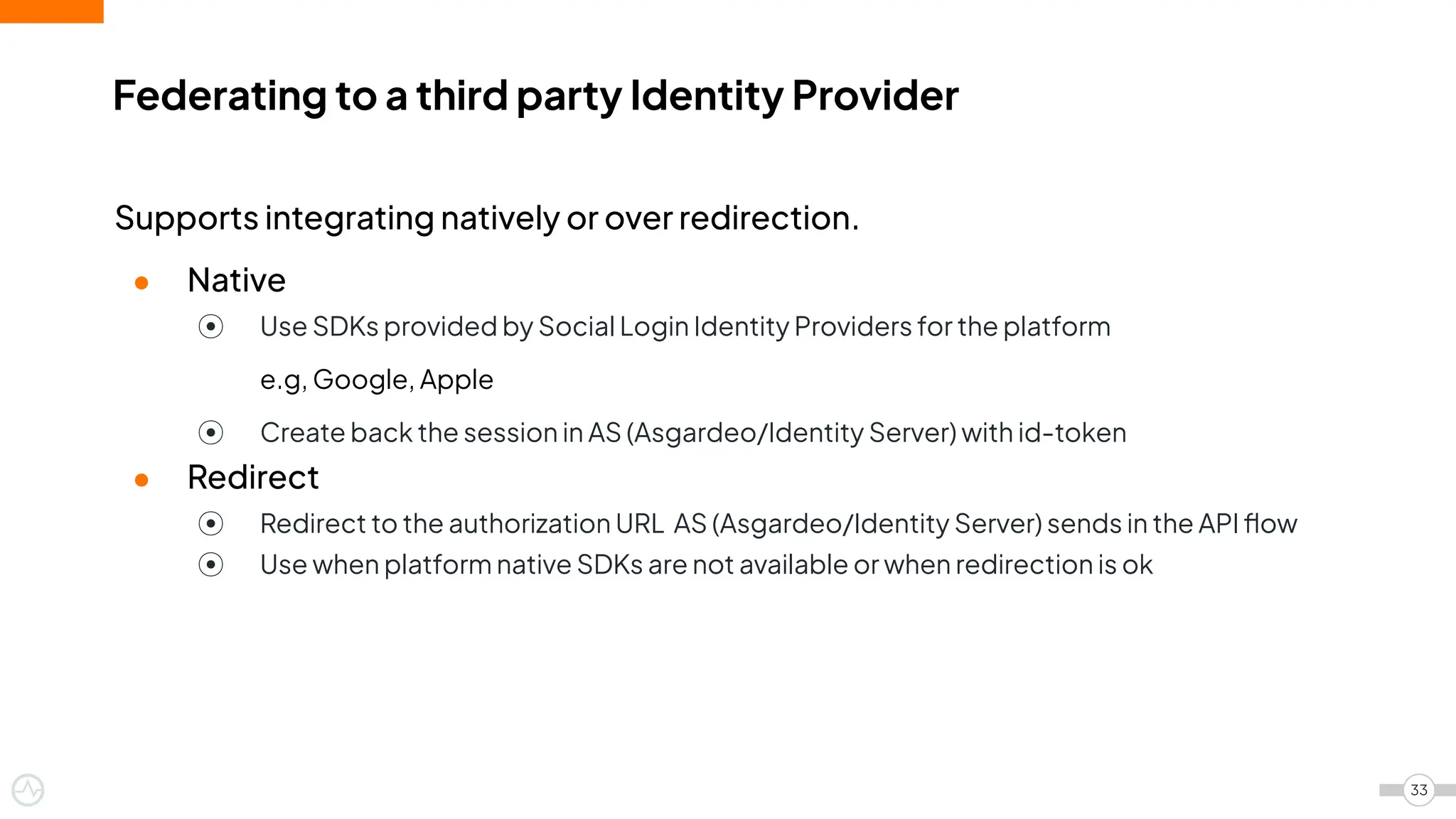 Supports integrating natively or over redirection.
● Native
⦿ Use SDKs provided by Social Login Identity Providers for the platform
e.g, Google, Apple
⦿ Create back the session in AS (Asgardeo/Identity Server) with id-token
● Redirect
⦿ Redirect to the authorization URL AS (Asgardeo/Identity Server) sends in the API ﬂow
⦿ Use when platform native SDKs are not available or when redirection is ok
Federating to a third party Identity Provider
33
 