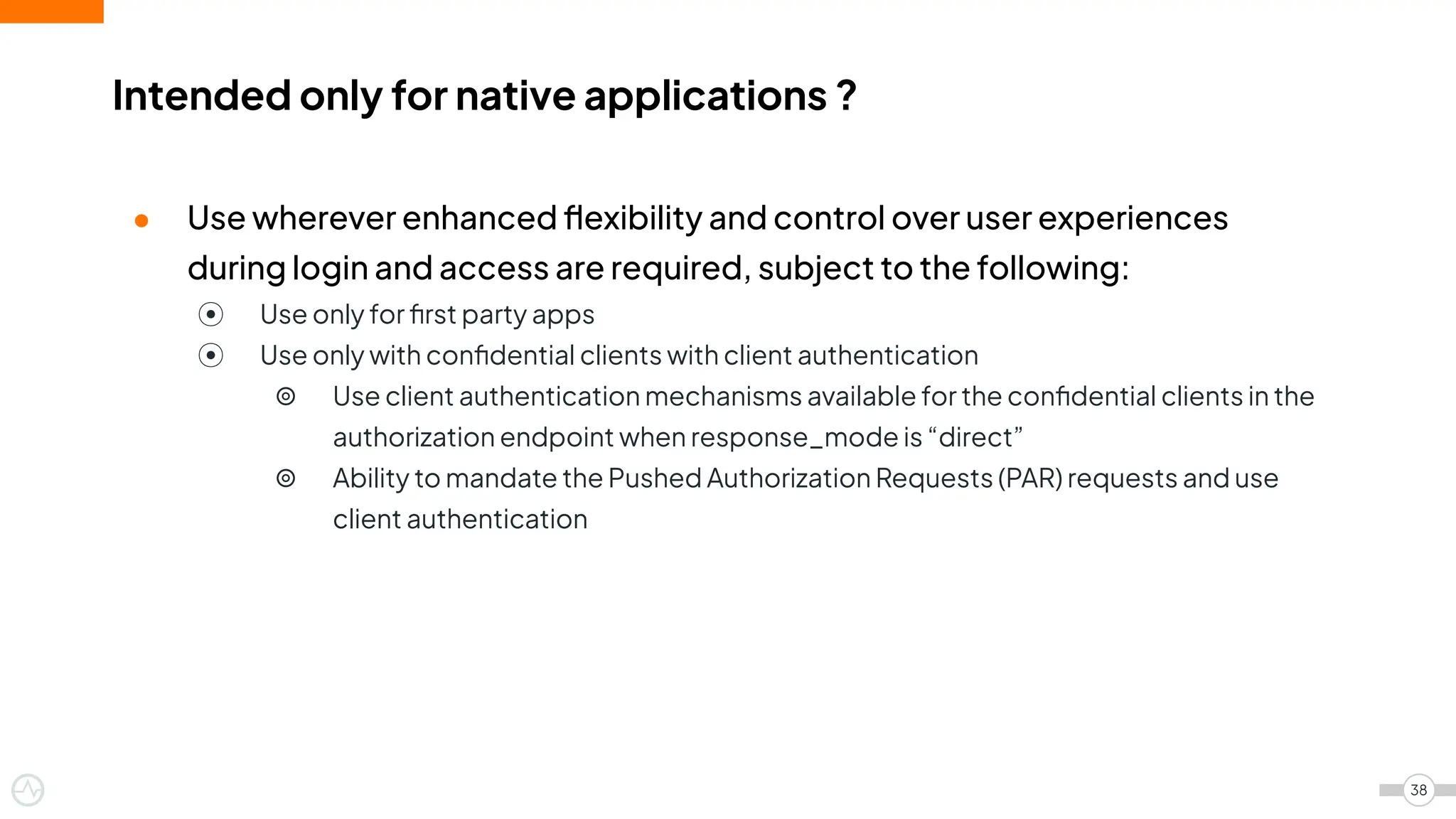 ● Use wherever enhanced ﬂexibility and control over user experiences
during login and access are required, subject to the following:
⦿ Use only for ﬁrst party apps
⦿ Use only with conﬁdential clients with client authentication
⦾ Use client authentication mechanisms available for the conﬁdential clients in the
authorization endpoint when response_mode is “direct”
⦾ Ability to mandate the Pushed Authorization Requests (PAR) requests and use
client authentication
Intended only for native applications ?
38
 