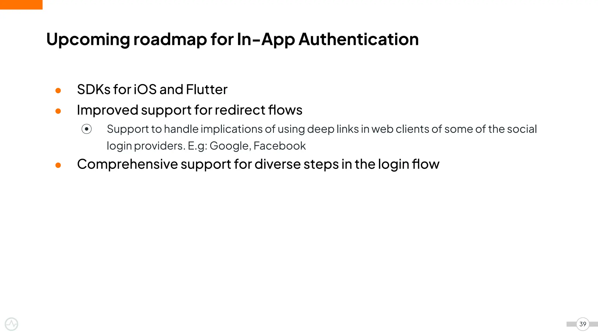 ● SDKs for iOS and Flutter
● Improved support for redirect ﬂows
⦿ Support to handle implications of using deep links in web clients of some of the social
login providers. E.g: Google, Facebook
● Comprehensive support for diverse steps in the login ﬂow
Upcoming roadmap for In-App Authentication
39
 