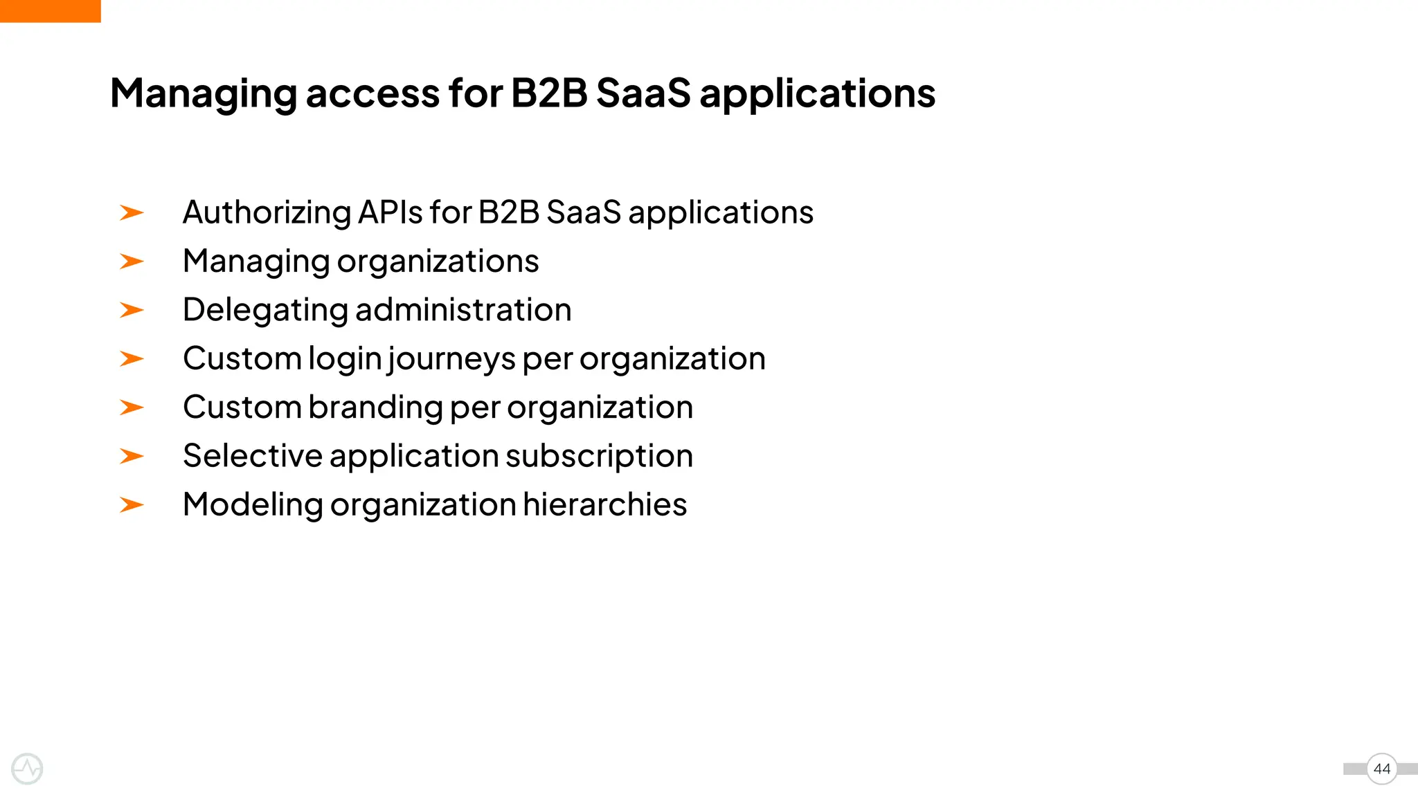 ➤ Authorizing APIs for B2B SaaS applications
➤ Managing organizations
➤ Delegating administration
➤ Custom login journeys per organization
➤ Custom branding per organization
➤ Selective application subscription
➤ Modeling organization hierarchies
Managing access for B2B SaaS applications
44
 