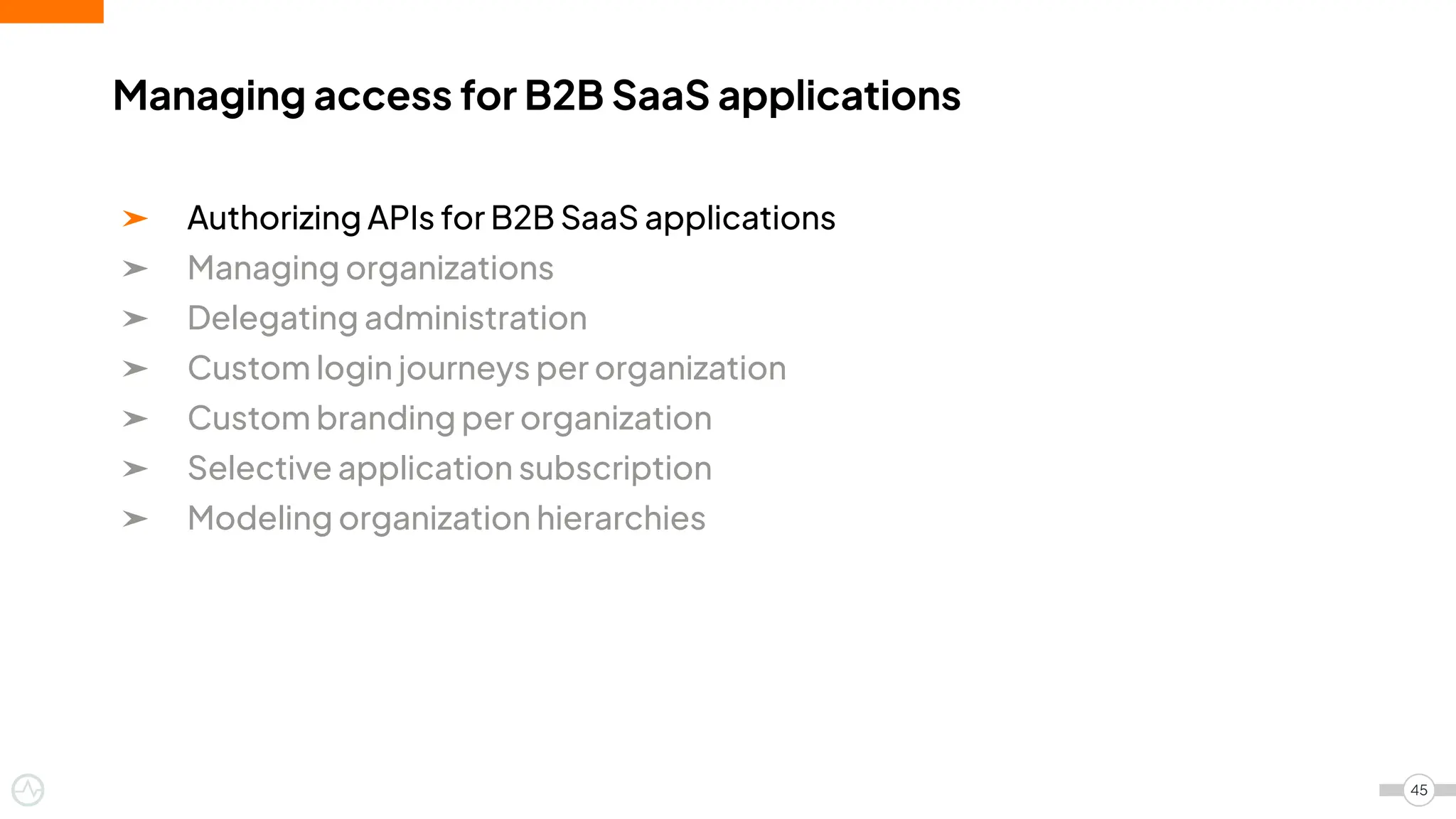 ➤ Authorizing APIs for B2B SaaS applications
➤ Managing organizations
➤ Delegating administration
➤ Custom login journeys per organization
➤ Custom branding per organization
➤ Selective application subscription
➤ Modeling organization hierarchies
Managing access for B2B SaaS applications
45
 