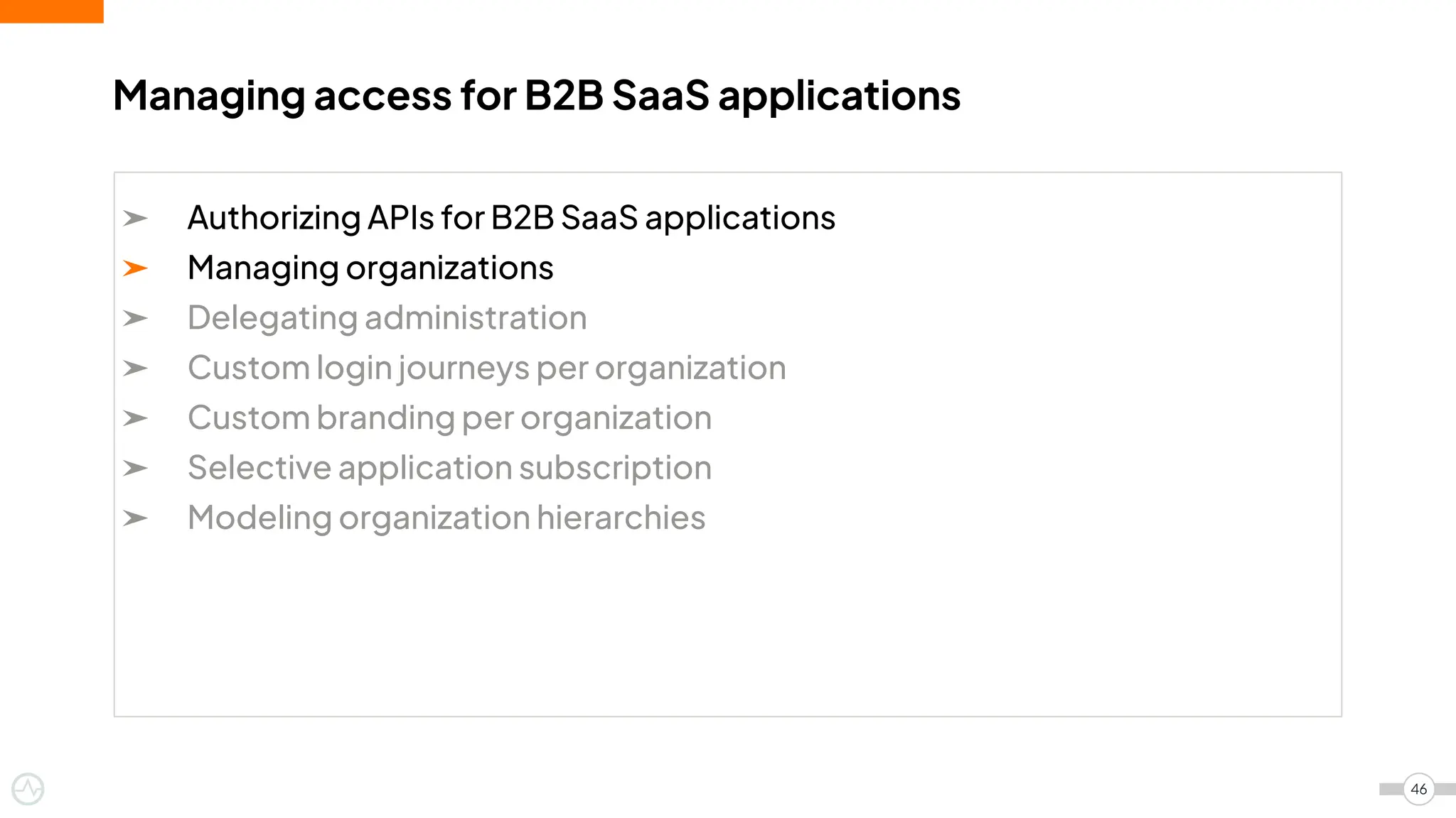➤ Authorizing APIs for B2B SaaS applications
➤ Managing organizations
➤ Delegating administration
➤ Custom login journeys per organization
➤ Custom branding per organization
➤ Selective application subscription
➤ Modeling organization hierarchies
Managing access for B2B SaaS applications
46
 