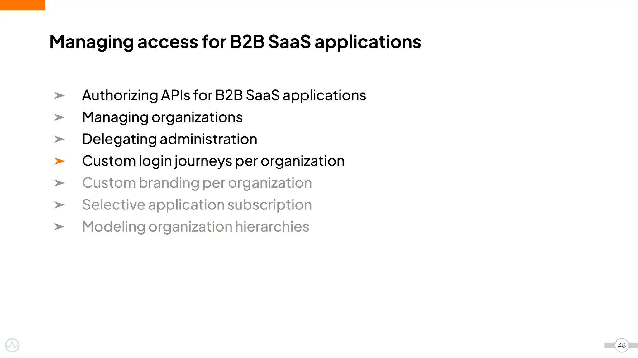 ➤ Authorizing APIs for B2B SaaS applications
➤ Managing organizations
➤ Delegating administration
➤ Custom login journeys per organization
➤ Custom branding per organization
➤ Selective application subscription
➤ Modeling organization hierarchies
Managing access for B2B SaaS applications
48
 