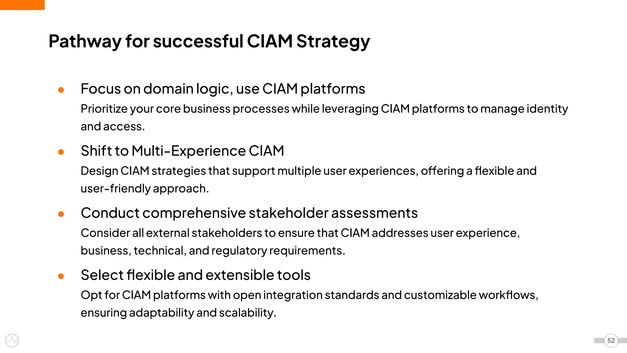 ● Focus on domain logic, use CIAM platforms
Prioritize your core business processes while leveraging CIAM platforms to manage identity
and access.
● Shift to Multi-Experience CIAM
Design CIAM strategies that support multiple user experiences, offering a ﬂexible and
user-friendly approach.
● Conduct comprehensive stakeholder assessments
Consider all external stakeholders to ensure that CIAM addresses user experience,
business, technical, and regulatory requirements.
● Select ﬂexible and extensible tools
Opt for CIAM platforms with open integration standards and customizable workﬂows,
ensuring adaptability and scalability.
Pathway for successful CIAM Strategy
52
 