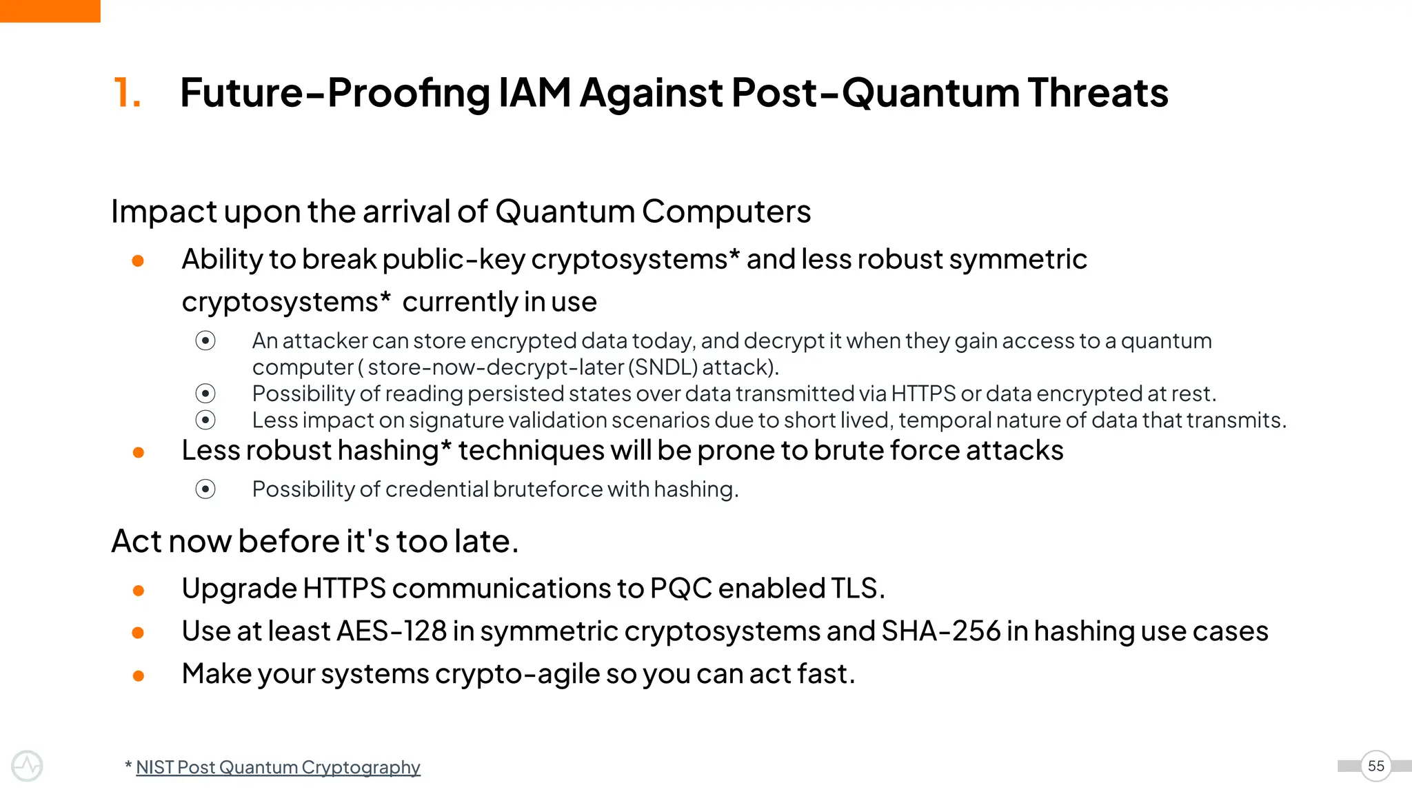 Impact upon the arrival of Quantum Computers
● Ability to break public-key cryptosystems* and less robust symmetric
cryptosystems* currently in use
⦿ An attacker can store encrypted data today, and decrypt it when they gain access to a quantum
computer ( store-now-decrypt-later (SNDL) attack).
⦿ Possibility of reading persisted states over data transmitted via HTTPS or data encrypted at rest.
⦿ Less impact on signature validation scenarios due to short lived, temporal nature of data thattransmits.
● Less robust hashing* techniques will be prone to brute force attacks
⦿ Possibility of credential bruteforce with hashing.
Act now before it's too late.
● Upgrade HTTPS communications to PQC enabled TLS.
● Use at least AES-128 in symmetric cryptosystems and SHA-256 in hashing use cases
● Make your systems crypto-agile so you can act fast.
1. Future-Prooﬁng IAM Against Post-Quantum Threats
55
* NIST Post Quantum Cryptography
 