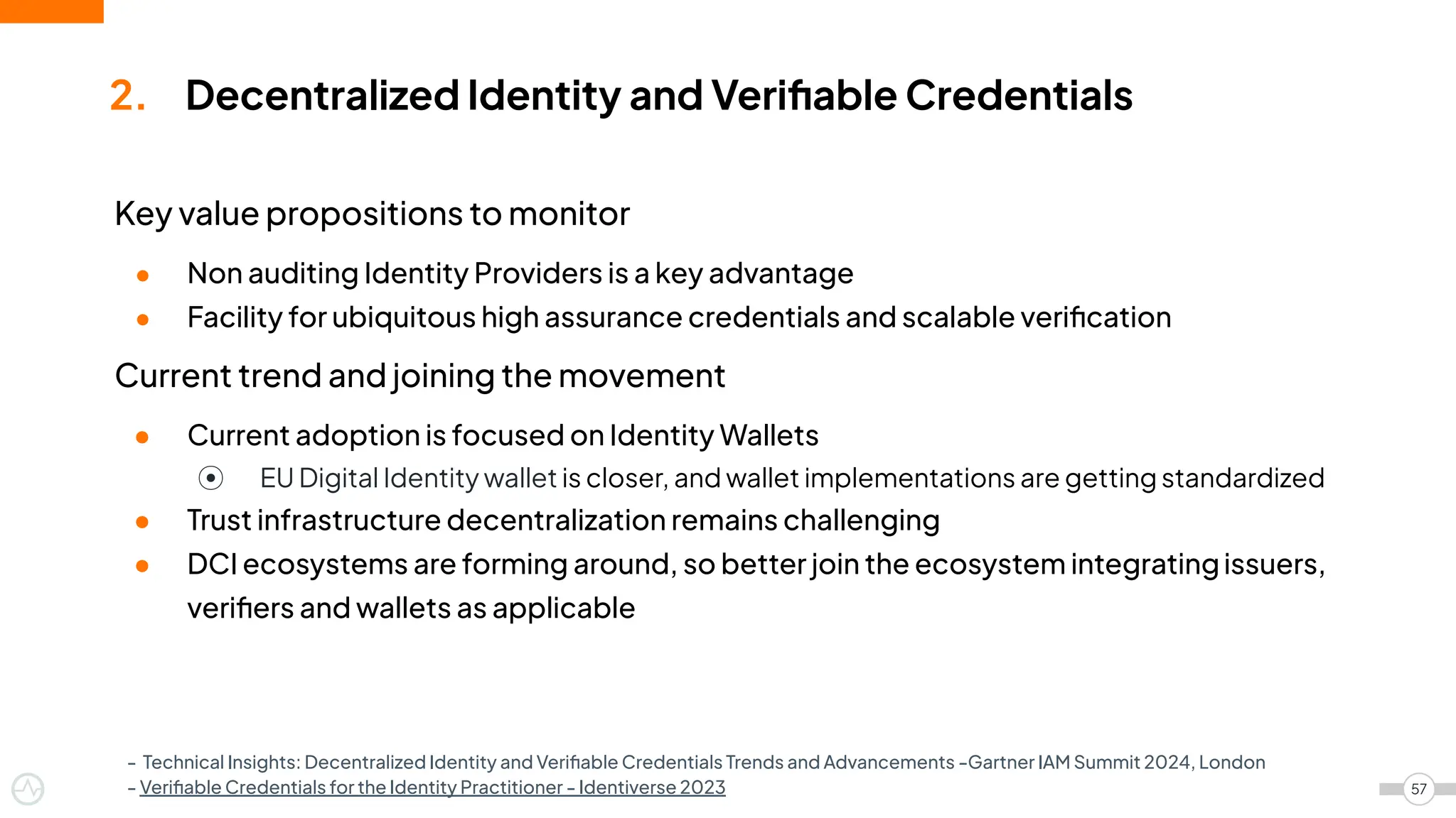 Key value propositions to monitor
● Non auditing Identity Providers is a key advantage
● Facility for ubiquitous high assurance credentials and scalable veriﬁcation
Current trend and joining the movement
● Current adoption is focused on Identity Wallets
⦿ EU Digital Identity wallet is closer, and wallet implementations are getting standardized
● Trust infrastructure decentralization remains challenging
● DCI ecosystems are forming around, so better join the ecosystem integratingissuers,
veriﬁers and wallets as applicable
2. Decentralized Identity and Veriﬁable Credentials
57
- Technical Insights: Decentralized Identity and Veriﬁable Credentials Trends and Advancements -Gartner IAM Summit 2024, London
- Veriﬁable Credentials for the Identity Practitioner - Identiverse 2023
 