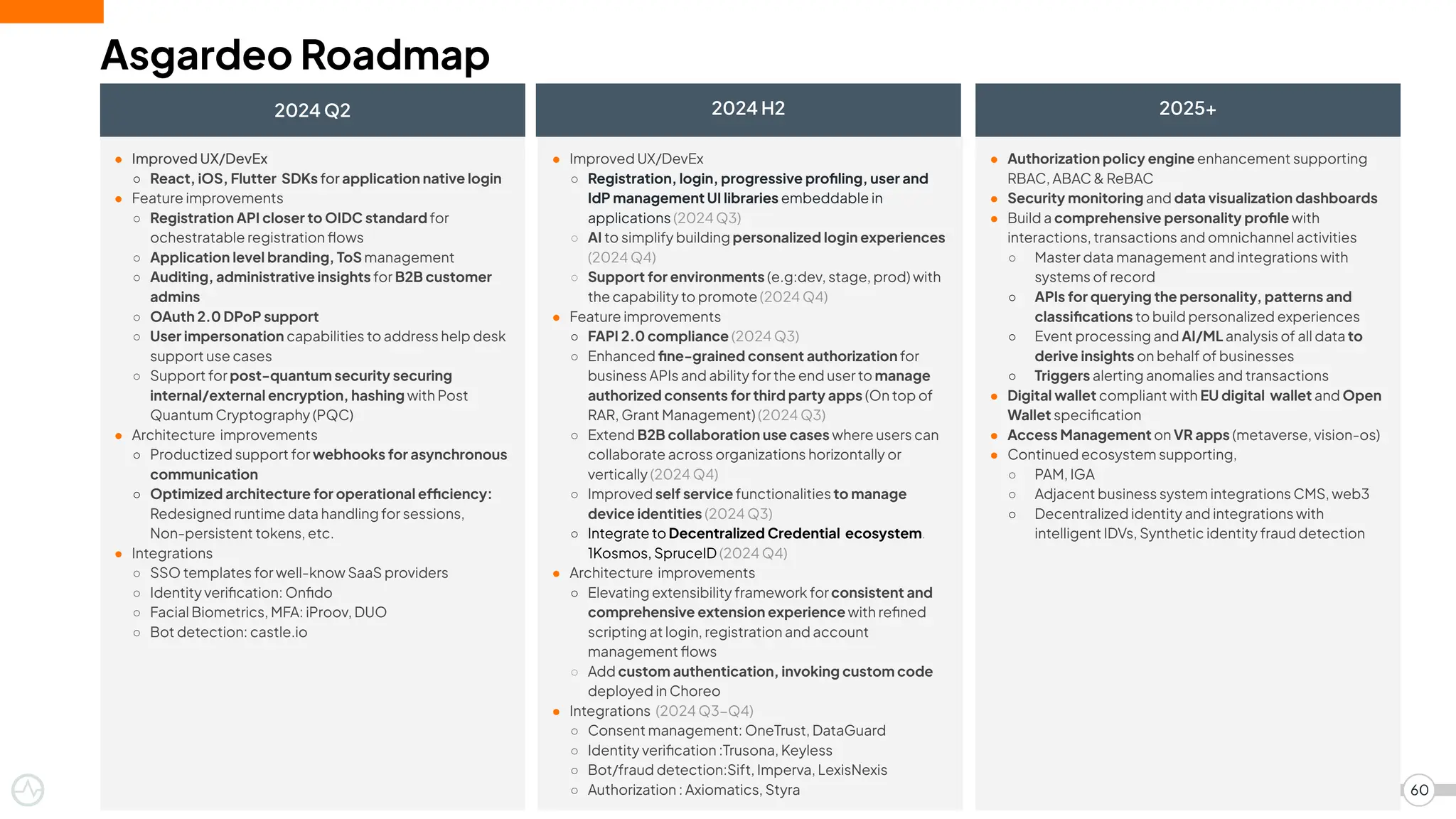● Improved UX/DevEx
○ React, iOS, Flutter SDKs for application native login
● Feature improvements
○ Registration API closer to OIDC standard for
ochestratable registration ﬂows
○ Application level branding, ToS management
○ Auditing, administrative insights for B2B customer
admins
○ OAuth 2.0 DPoP support
○ User impersonation capabilities to address help desk
support use cases
○ Support for post-quantum security securing
internal/external encryption, hashing with Post
Quantum Cryptography (PQC)
● Architecture improvements
○ Productized support for webhooks for asynchronous
communication
○ Optimized architecture for operational efficiency:
Redesigned runtime data handling for sessions,
Non-persistent tokens, etc.
● Integrations
○ SSO templates for well-know SaaS providers
○ Identity veriﬁcation: Onﬁdo
○ Facial Biometrics, MFA: iProov, DUO
○ Bot detection: castle.io
● Authorization policy engine enhancement supporting
RBAC, ABAC & ReBAC
● Security monitoring and data visualization dashboards
● Build a comprehensive personality proﬁle with
interactions, transactions and omnichannel activities
○ Master data management and integrations with
systems of record
○ APIs for querying the personality, patterns and
classiﬁcations to build personalized experiences
○ Event processing and AI/ML analysis of all data to
derive insights on behalf of businesses
○ Triggers alerting anomalies and transactions
● Digital wallet compliant with EU digital wallet and Open
Wallet speciﬁcation
● Access Management on VR apps (metaverse, vision-os)
● Continued ecosystem supporting,
○ PAM, IGA
○ Adjacent business system integrations CMS, web3
○ Decentralized identity and integrations with
intelligent IDVs, Synthetic identity fraud detection
● Improved UX/DevEx
○ Registration, login, progressive proﬁling, user and
IdP management UI libraries embeddable in
applications (2024 Q3)
○ AI to simplify building personalized login experiences
(2024 Q4)
○ Support for environments (e.g:dev, stage, prod) with
the capability to promote (2024 Q4)
● Feature improvements
○ FAPI 2.0 compliance (2024 Q3)
○ Enhanced ﬁne-grained consent authorization for
business APIs and ability for the end user to manage
authorized consents for third party apps (On top of
RAR, Grant Management) (2024 Q3)
○ Extend B2B collaboration use cases where users can
collaborate across organizations horizontally or
vertically (2024 Q4)
○ Improved self service functionalities to manage
device identities (2024 Q3)
○ Integrate to Decentralized Credential ecosystem.
1Kosmos, SpruceID (2024 Q4)
● Architecture improvements
○ Elevating extensibility framework for consistent and
comprehensive extension experience with reﬁned
scripting at login, registration and account
management ﬂows
○ Add custom authentication, invoking custom code
deployed in Choreo
● Integrations (2024 Q3−Q4)
○ Consent management: OneTrust, DataGuard
○ Identity veriﬁcation :Trusona, Keyless
○ Bot/fraud detection:Sift, Imperva, LexisNexis
○ Authorization : Axiomatics, Styra
Asgardeo Roadmap
2024 Q2
60
2024 H2 2025+
 