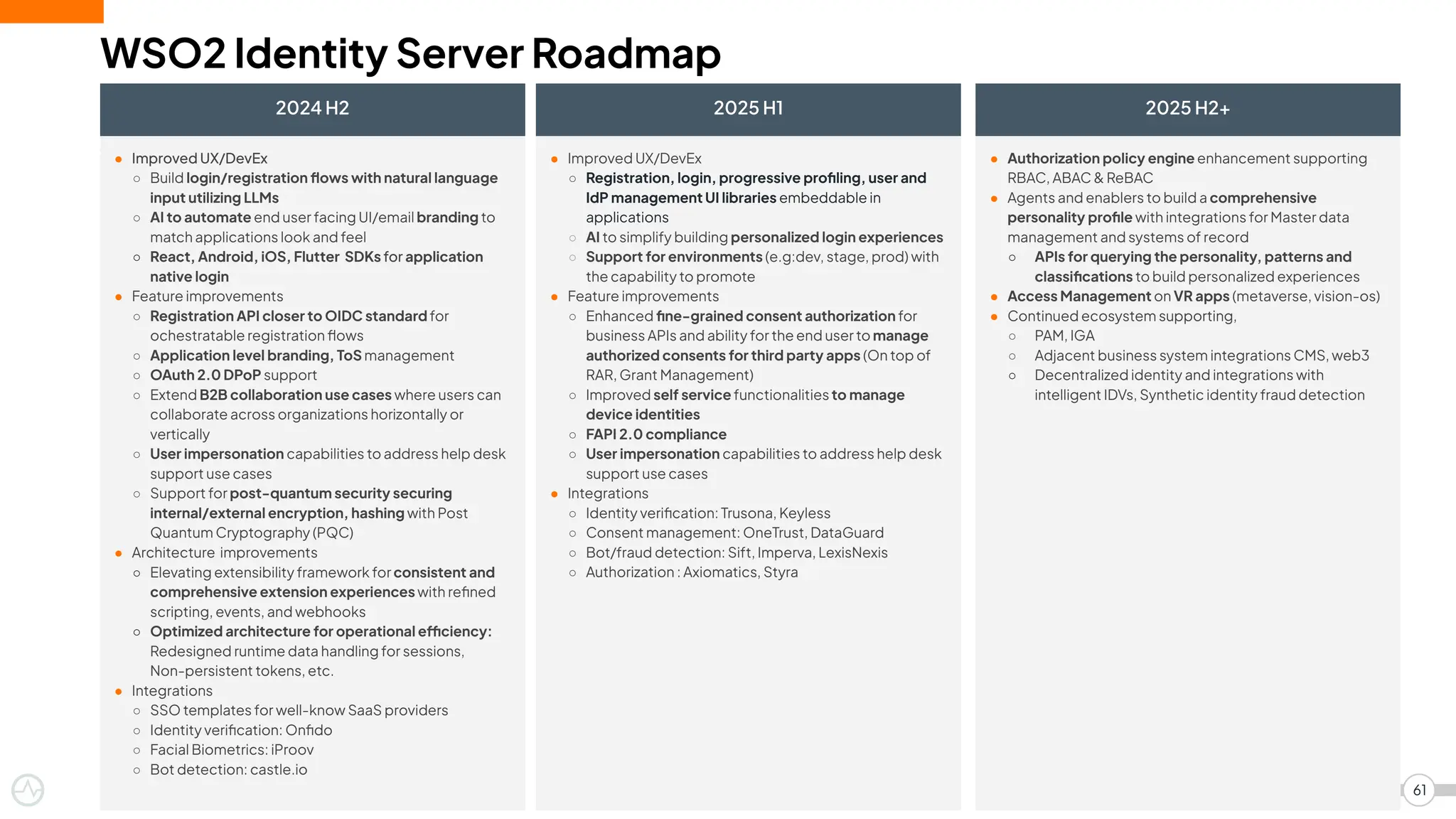 WSO2 Identity Server Roadmap
2024 H2
61
2025 H1 2025 H2+
● Improved UX/DevEx
○ Build login/registration ﬂows with natural language
input utilizing LLMs
○ AI to automate end user facing UI/email branding to
match applications look and feel
○ React, Android, iOS, Flutter SDKs for application
native login
● Feature improvements
○ Registration API closer to OIDC standard for
ochestratable registration ﬂows
○ Application level branding, ToS management
○ OAuth 2.0 DPoP support
○ Extend B2B collaboration use cases where users can
collaborate across organizations horizontally or
vertically
○ User impersonation capabilities to address help desk
support use cases
○ Support for post-quantum security securing
internal/external encryption, hashing with Post
Quantum Cryptography (PQC)
● Architecture improvements
○ Elevating extensibility framework for consistent and
comprehensive extension experiences with reﬁned
scripting, events, and webhooks
○ Optimized architecture for operational efficiency:
Redesigned runtime data handling for sessions,
Non-persistent tokens, etc.
● Integrations
○ SSO templates for well-know SaaS providers
○ Identity veriﬁcation: Onﬁdo
○ Facial Biometrics: iProov
○ Bot detection: castle.io
● Authorization policy engine enhancement supporting
RBAC, ABAC & ReBAC
● Agents and enablers to build a comprehensive
personality proﬁle with integrations for Master data
management and systems of record
○ APIs for querying the personality, patterns and
classiﬁcations to build personalized experiences
● Access Management on VR apps (metaverse, vision-os)
● Continued ecosystem supporting,
○ PAM, IGA
○ Adjacent business system integrations CMS, web3
○ Decentralized identity and integrations with
intelligent IDVs, Synthetic identity fraud detection
● Improved UX/DevEx
○ Registration, login, progressive proﬁling, user and
IdP management UI libraries embeddable in
applications
○ AI to simplify building personalized login experiences
○ Support for environments (e.g:dev, stage, prod) with
the capability to promote
● Feature improvements
○ Enhanced ﬁne-grained consent authorization for
business APIs and ability for the end user to manage
authorized consents for third party apps (On top of
RAR, Grant Management)
○ Improved self service functionalities to manage
device identities
○ FAPI 2.0 compliance
○ User impersonation capabilities to address help desk
support use cases
● Integrations
○ Identity veriﬁcation: Trusona, Keyless
○ Consent management: OneTrust, DataGuard
○ Bot/fraud detection: Sift, Imperva, LexisNexis
○ Authorization : Axiomatics, Styra
 