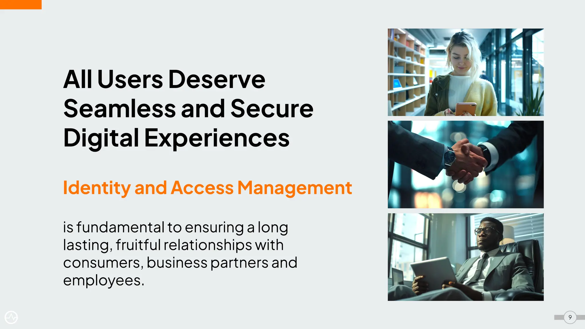 All Users Deserve
Seamless and Secure
Digital Experiences
Identity and Access Management
is fundamental to ensuring a long
lasting, fruitful relationships with
consumers, business partners and
employees.
9
 