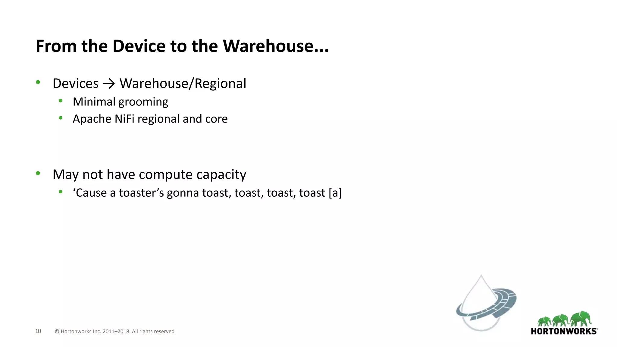 10 © Hortonworks Inc. 2011–2018. All rights reserved
From the Device to the Warehouse...
• Devices → Warehouse/Regional
• Minimal grooming
• Apache NiFi regional and core
• May not have compute capacity
• ‘Cause a toaster’s gonna toast, toast, toast, toast [a]
 