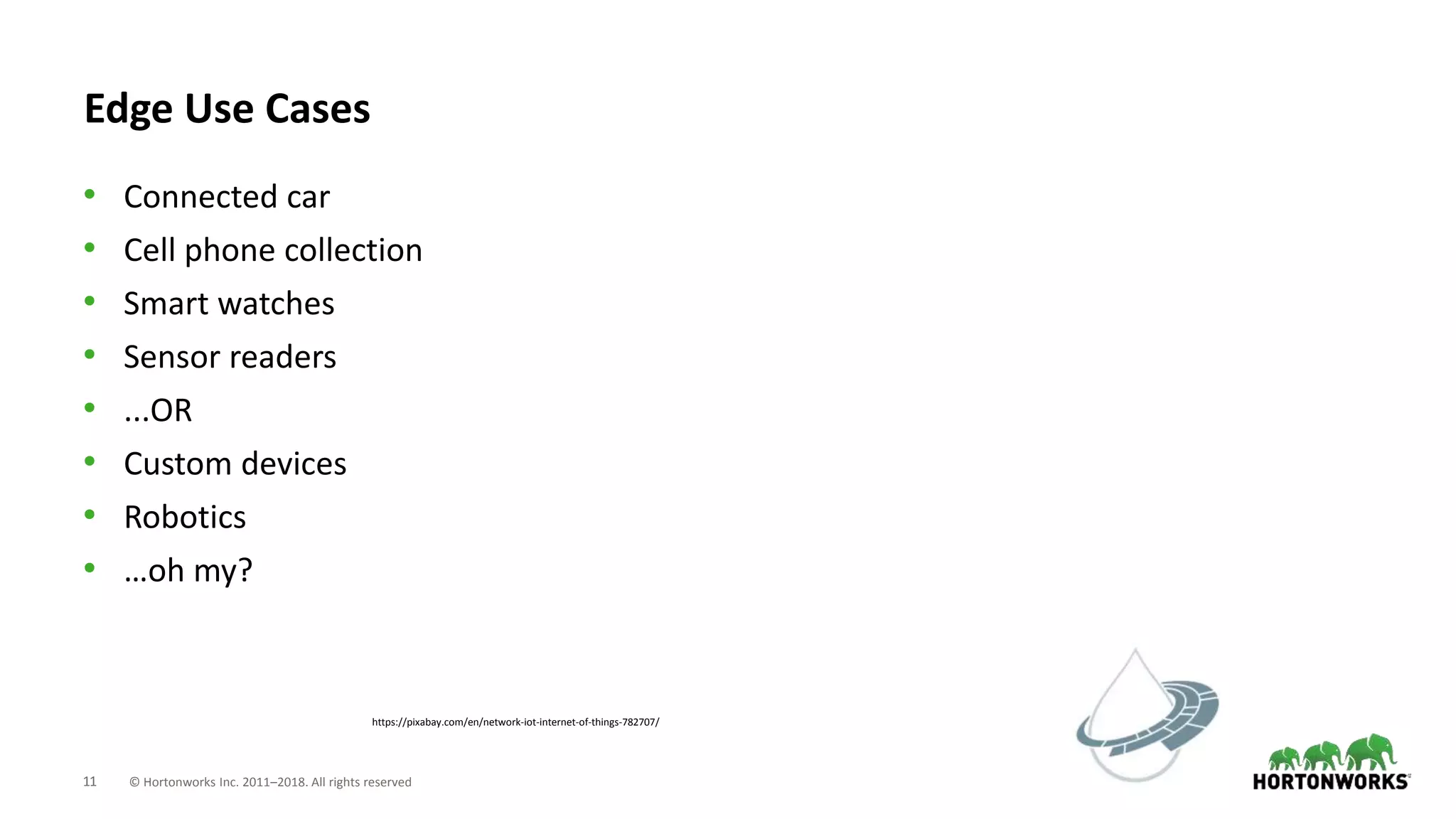 11 © Hortonworks Inc. 2011–2018. All rights reserved
https://pixabay.com/en/network-iot-internet-of-things-782707/
Edge Use Cases
• Connected car
• Cell phone collection
• Smart watches
• Sensor readers
• ...OR
• Custom devices
• Robotics
• …oh my?
 