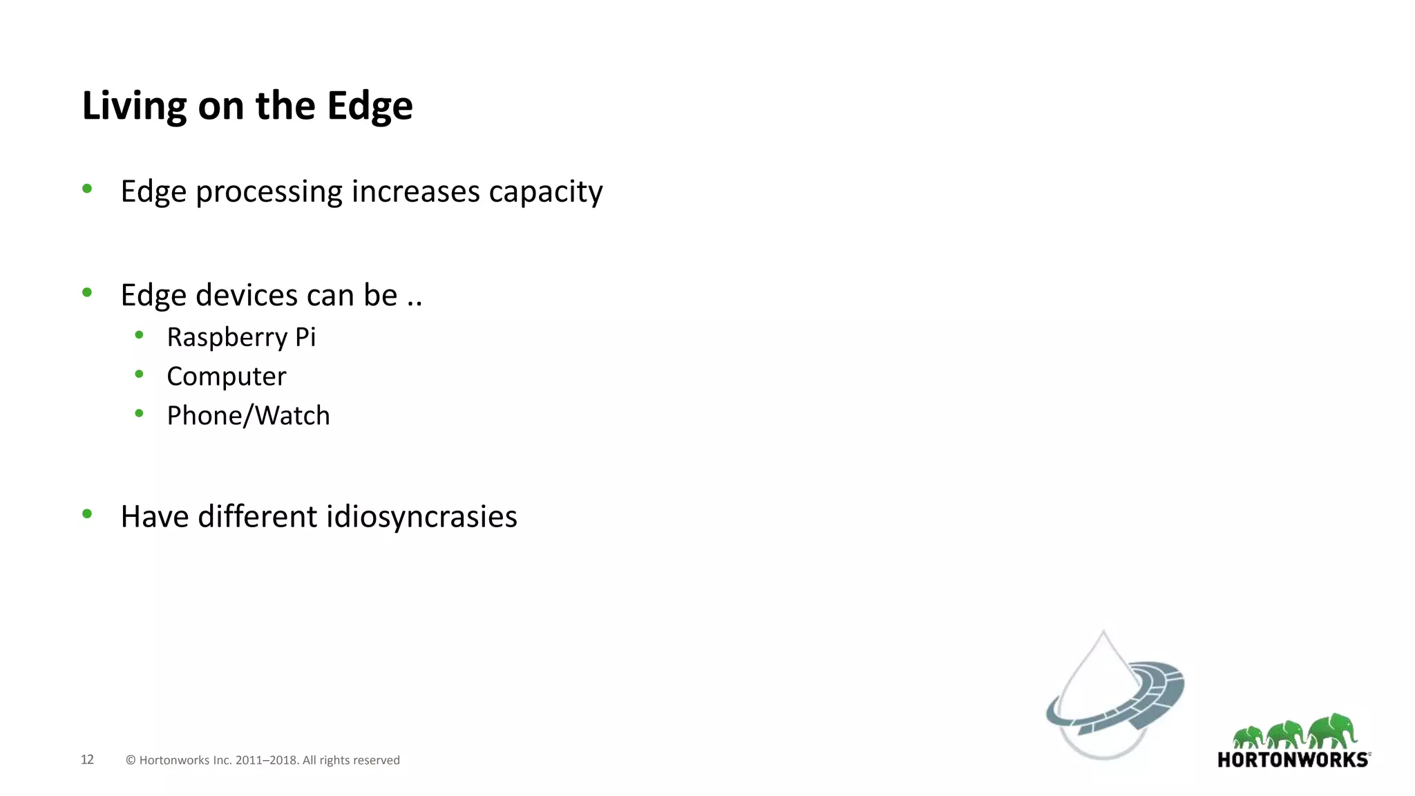 12 © Hortonworks Inc. 2011–2018. All rights reserved
Living on the Edge
• Edge processing increases capacity
• Edge devices can be ..
• Raspberry Pi
• Computer
• Phone/Watch
• Have different idiosyncrasies
 