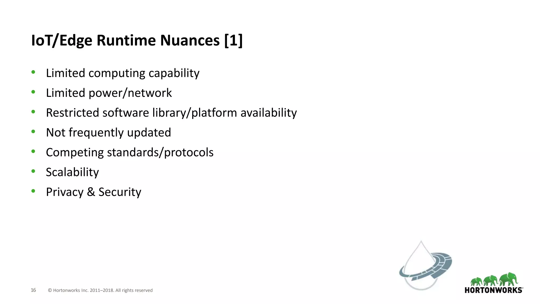 16 © Hortonworks Inc. 2011–2018. All rights reserved
IoT/Edge Runtime Nuances [1]
• Limited computing capability
• Limited power/network
• Restricted software library/platform availability
• Not frequently updated
• Competing standards/protocols
• Scalability
• Privacy & Security
 