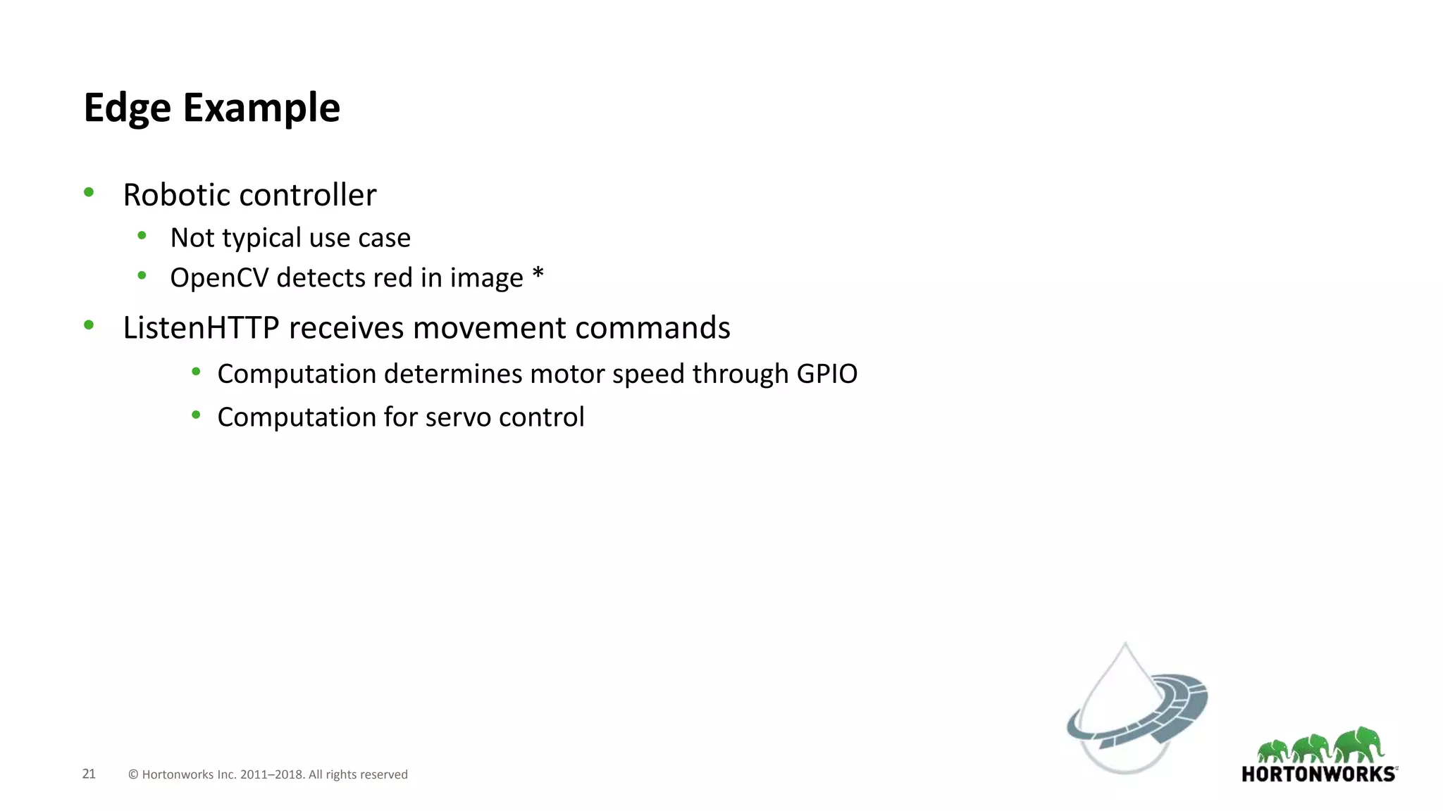 21 © Hortonworks Inc. 2011–2018. All rights reserved
Edge Example
• Robotic controller
• Not typical use case
• OpenCV detects red in image *
• ListenHTTP receives movement commands
• Computation determines motor speed through GPIO
• Computation for servo control
 