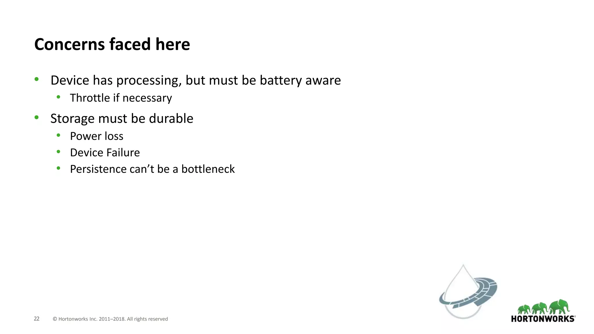 22 © Hortonworks Inc. 2011–2018. All rights reserved
Concerns faced here
• Device has processing, but must be battery aware
• Throttle if necessary
• Storage must be durable
• Power loss
• Device Failure
• Persistence can’t be a bottleneck
 