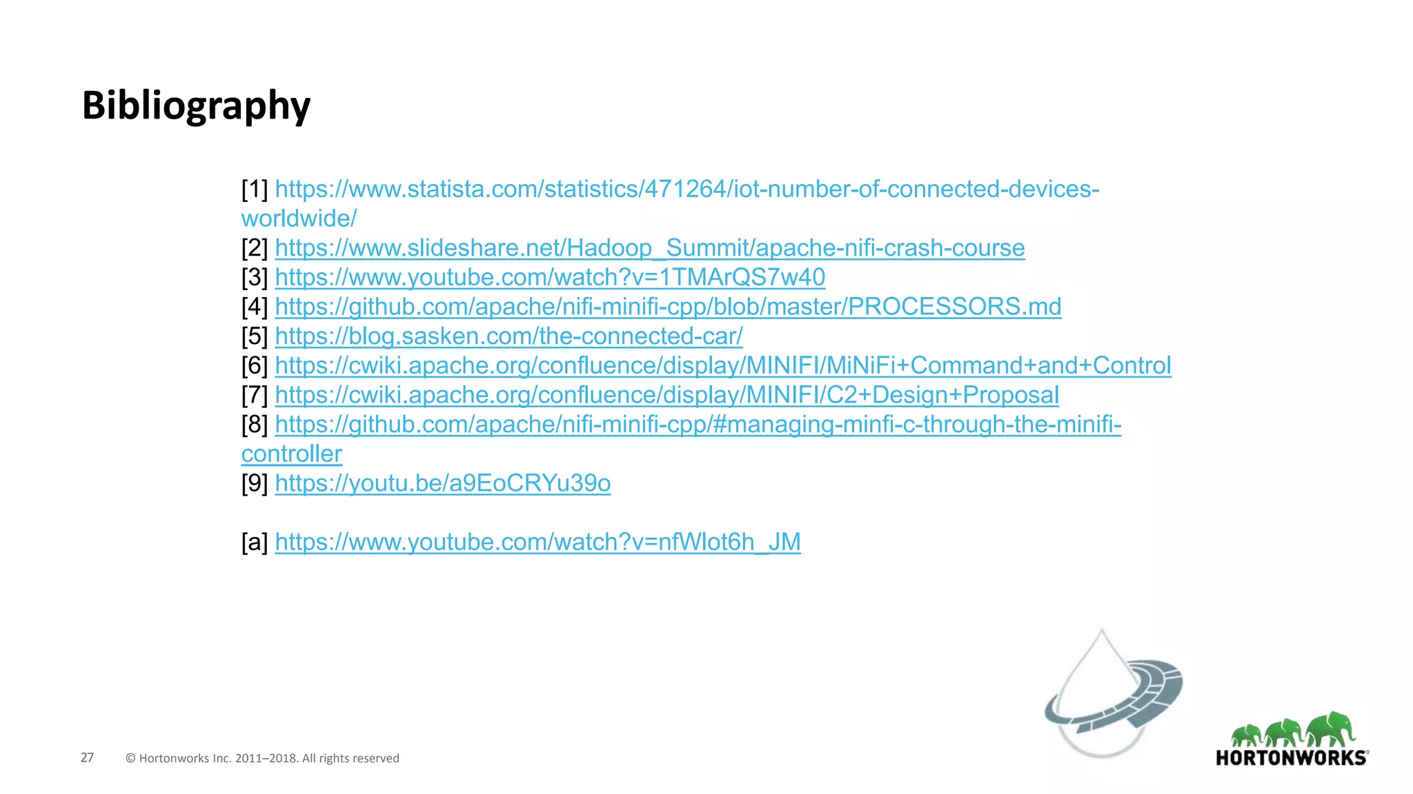 27 © Hortonworks Inc. 2011–2018. All rights reserved
[1] https://www.statista.com/statistics/471264/iot-number-of-connected-devices-
worldwide/
[2] https://www.slideshare.net/Hadoop_Summit/apache-nifi-crash-course
[3] https://www.youtube.com/watch?v=1TMArQS7w40
[4] https://github.com/apache/nifi-minifi-cpp/blob/master/PROCESSORS.md
[5] https://blog.sasken.com/the-connected-car/
[6] https://cwiki.apache.org/confluence/display/MINIFI/MiNiFi+Command+and+Control
[7] https://cwiki.apache.org/confluence/display/MINIFI/C2+Design+Proposal
[8] https://github.com/apache/nifi-minifi-cpp/#managing-minfi-c-through-the-minifi-
controller
[9] https://youtu.be/a9EoCRYu39o
[a] https://www.youtube.com/watch?v=nfWlot6h_JM
Bibliography
 
