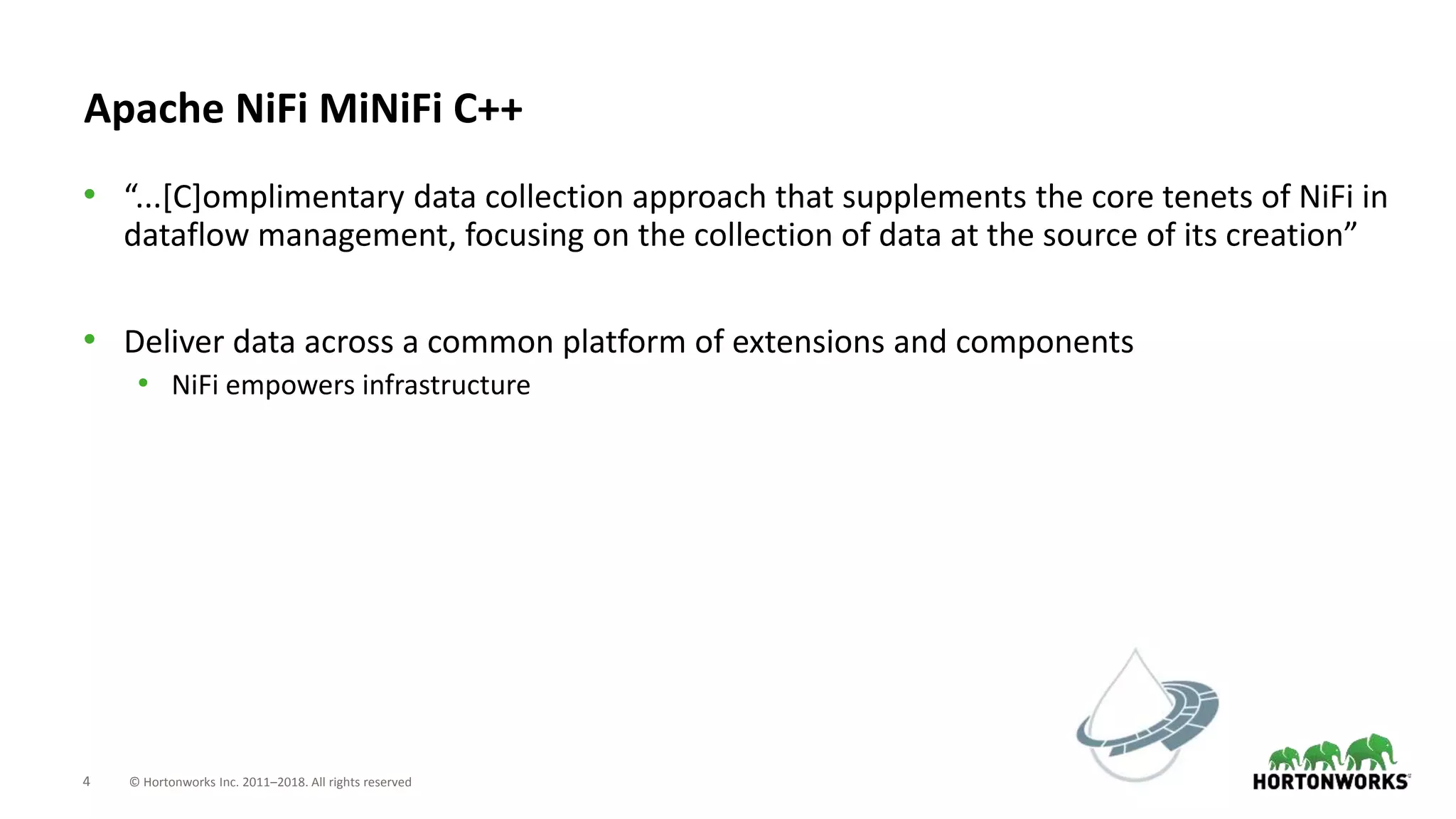 4 © Hortonworks Inc. 2011–2018. All rights reserved
Apache NiFi MiNiFi C++
• “...[C]omplimentary data collection approach that supplements the core tenets of NiFi in
dataflow management, focusing on the collection of data at the source of its creation”
• Deliver data across a common platform of extensions and components
• NiFi empowers infrastructure
 