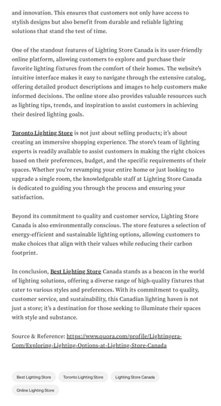 and innovation. This ensures that customers not only have access to
stylish designs but also benefit from durable and reliable lighting
solutions that stand the test of time.
One of the standout features of Lighting Store Canada is its user-friendly
online platform, allowing customers to explore and purchase their
favorite lighting fixtures from the comfort of their homes. The website’s
intuitive interface makes it easy to navigate through the extensive catalog,
offering detailed product descriptions and images to help customers make
informed decisions. The online store also provides valuable resources such
as lighting tips, trends, and inspiration to assist customers in achieving
their desired lighting goals.
Toronto Lighting Store is not just about selling products; it’s about
creating an immersive shopping experience. The store’s team of lighting
experts is readily available to assist customers in making the right choices
based on their preferences, budget, and the specific requirements of their
spaces. Whether you’re revamping your entire home or just looking to
upgrade a single room, the knowledgeable staff at Lighting Store Canada
is dedicated to guiding you through the process and ensuring your
satisfaction.
Beyond its commitment to quality and customer service, Lighting Store
Canada is also environmentally conscious. The store features a selection of
energy-efficient and sustainable lighting options, allowing customers to
make choices that align with their values while reducing their carbon
footprint.
In conclusion, Best Lighting Store Canada stands as a beacon in the world
of lighting solutions, offering a diverse range of high-quality fixtures that
cater to various styles and preferences. With its commitment to quality,
customer service, and sustainability, this Canadian lighting haven is not
just a store; it’s a destination for those seeking to illuminate their spaces
with style and substance.
Source & Reference: https://www.quora.com/profile/Lightingera-
Com/Exploring-Lighting-Options-at-Lighting-Store-Canada
Best Lighting Store Toronto Lighting Store Lighting Store Canada
Online Lighting Store
 