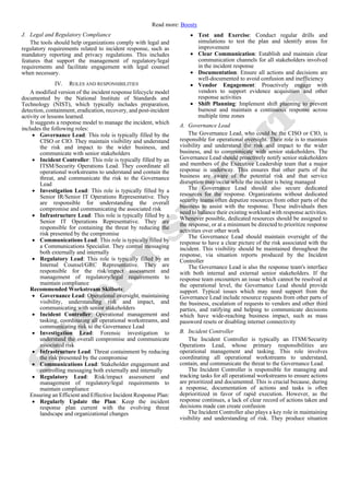 Read more: Boosty
J. Legal and Regulatory Compliance
The tools should help organizations comply with legal and
regulatory requirements related to incident response, such as
mandatory reporting and privacy regulations. This includes
features that support the management of regulatory/legal
requirements and facilitate engagement with legal counsel
when necessary.
IV. ROLES AND RESPONSIBILITIES
A modified version of the incident response lifecycle model
documented by the National Institute of Standards and
Technology (NIST), which typically includes preparation,
detection, containment, eradication, recovery, and post-incident
activity or lessons learned.
It suggests a response model to manage the incident, which
includes the following roles:
• Governance Lead: This role is typically filled by the
CISO or CIO. They maintain visibility and understand
the risk and impact to the wider business, and
communicate with senior stakeholders
• Incident Controller: This role is typically filled by an
ITSM/Security Operations Lead. They coordinate all
operational workstreams to understand and contain the
threat, and communicate the risk to the Governance
Lead
• Investigation Lead: This role is typically filled by a
Senior IR/Senior IT Operations Representative. They
are responsible for understanding the overall
compromise and communicating the associated risk
• Infrastructure Lead: This role is typically filled by a
Senior IT Operations Representative. They are
responsible for containing the threat by reducing the
risk presented by the compromise
• Communications Lead: This role is typically filled by
a Communications Specialist. They control messaging
both externally and internally
• Regulatory Lead: This role is typically filled by an
Internal Counsel/GRC Representative. They are
responsible for the risk/impact assessment and
management of regulatory/legal requirements to
maintain compliance
Recommended Workstream Skillsets:
• Governance Lead: Operational oversight, maintaining
visibility, understanding risk and impact, and
communicating with senior stakeholders
• Incident Controller: Operational management and
tasking, coordinating all operational workstreams, and
communicating risk to the Governance Lead
• Investigation Lead: Forensic investigation to
understand the overall compromise and communicate
associated risk
• Infrastructure Lead: Threat containment by reducing
the risk presented by the compromise
• Communications Lead: Stakeholder engagement and
controlling messaging both externally and internally
• Regulatory Lead: Risk/impact assessment and
management of regulatory/legal requirements to
maintain compliance
Ensuring an Efficient and Effective Incident Response Plan:
• Regularly Update the Plan: Keep the incident
response plan current with the evolving threat
landscape and organizational changes
• Test and Exercise: Conduct regular drills and
simulations to test the plan and identify areas for
improvement
• Clear Communication: Establish and maintain clear
communication channels for all stakeholders involved
in the incident response
• Documentation: Ensure all actions and decisions are
well-documented to avoid confusion and inefficiency
• Vendor Engagement: Proactively engage with
vendors to support evidence acquisition and other
response activities
• Shift Planning: Implement shift planning to prevent
burnout and maintain a continuous response across
multiple time zones
A. Governance Lead
The Governance Lead, who could be the CISO or CIO, is
responsible for operational oversight. Their role is to maintain
visibility and understand the risk and impact to the wider
business, and to communicate with senior stakeholders. The
Governance Lead should proactively notify senior stakeholders
and members of the Executive Leadership team that a major
response is underway. This ensures that other parts of the
business are aware of the potential risk and that service
disruption may occur while the incident is being managed
The Governance Lead should also secure dedicated
resources for the response. Organizations without dedicated
security teams often deputize resources from other parts of the
business to assist with the response. These individuals then
need to balance their existing workload with response activities.
Whenever possible, dedicated resources should be assigned to
the response, or at a minimum be directed to prioritize response
activities over other work
The Governance Lead should maintain oversight of the
response to have a clear picture of the risk associated with the
incident. This visibility should be maintained throughout the
response, via situation reports produced by the Incident
Controller
The Governance Lead is also the response team's interface
with both internal and external senior stakeholders. If the
response team encounters an issue which cannot be resolved at
the operational level, the Governance Lead should provide
support. Typical issues which may need support from the
Governance Lead include resource requests from other parts of
the business, escalation of requests to vendors and other third
parties, and ratifying and helping to communicate decisions
which have wide-reaching business impact, such as mass
password resets or disabling internet connectivity
B. Incident Controller
The Incident Controller is typically an ITSM/Security
Operations Lead, whose primary responsibilities are
operational management and tasking. This role involves
coordinating all operational workstreams to understand,
contain, and communicate the threat to the Governance Lead.
The Incident Controller is responsible for managing and
tracking tasks for all operational workstreams to ensure actions
are prioritized and documented. This is crucial because, during
a response, documentation of actions and tasks is often
deprioritized in favor of rapid execution. However, as the
response continues, a lack of clear record of actions taken and
decisions made can create confusion
The Incident Controller also plays a key role in maintaining
visibility and understanding of risk. They produce situation
 