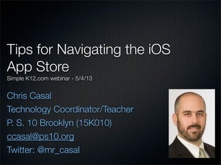 Tips for Navigating the iOS
App Store
Simple K12.com webinar - 5/4/13
Chris Casal
Technology Coordinator/Teacher
P. S. 10 Brooklyn (15K010)
ccasal@ps10.org
Twitter: @mr_casal
 