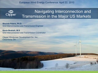 European Wind Energy Conference: April 22, 2010 Navigating Interconnection and Transmission in the Major US Markets Rhonda Peters, Ph.D. Grid Interconnection and Transmission Engineer Kevin Brokish, M.S Grid Interconnection and Transmission Coordinator Clipper Windpower Development Co., Inc. Carpinteria, CA © 2010 Clipper Windpower, Inc. and subsidiaries. All rights reserved. 