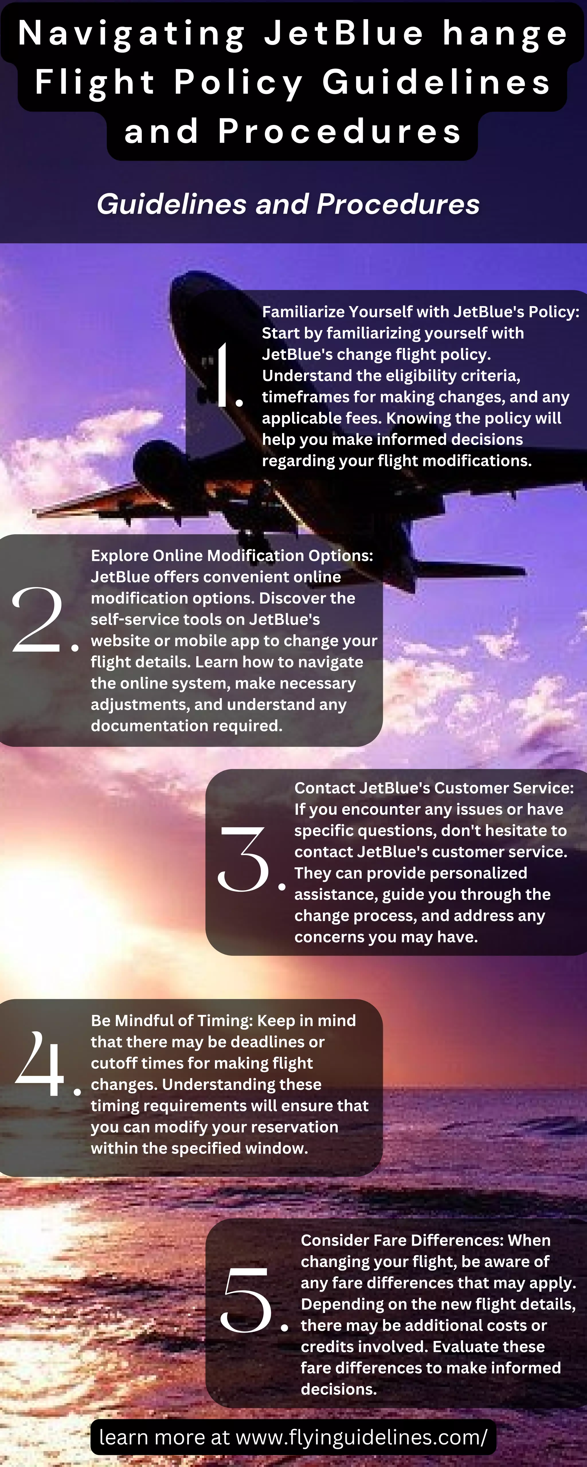 Familiarize Yourself with JetBlue's Policy:
Start by familiarizing yourself with
JetBlue's change flight policy.
Understand the eligibility criteria,
timeframes for making changes, and any
applicable fees. Knowing the policy will
help you make informed decisions
regarding your flight modifications.
Explore Online Modification Options:
JetBlue offers convenient online
modification options. Discover the
self-service tools on JetBlue's
website or mobile app to change your
flight details. Learn how to navigate
the online system, make necessary
adjustments, and understand any
documentation required.
Contact JetBlue's Customer Service:
If you encounter any issues or have
specific questions, don't hesitate to
contact JetBlue's customer service.
They can provide personalized
assistance, guide you through the
change process, and address any
concerns you may have.
Be Mindful of Timing: Keep in mind
that there may be deadlines or
cutoff times for making flight
changes. Understanding these
timing requirements will ensure that
you can modify your reservation
within the specified window.
Consider Fare Differences: When
changing your flight, be aware of
any fare differences that may apply.
Depending on the new flight details,
there may be additional costs or
credits involved. Evaluate these
fare differences to make informed
decisions.
1.
2.
3.
4.
5.
Navigating JetBlue hange
Flight Policy Guidelines
and Procedures
learn more at www.flyinguidelines.com/
 