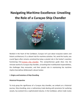 Navigating Maritime Excellence: Unveiling
the Role of a Curaçao Ship Chandler
Nestled in the heart of the Caribbean, Curaçao isn’t just about turquoise waters and
historic architecture; it’s a vibrant hub for maritime activities. Yet, amid this hustle, one
crucial figure often remains unnoticed but plays a pivotal role in the harbor’s seamless
functioning—the Curaçao ship chandler. This comprehensive guide dives into the
intricate world of a Curaçao ship chandler, unraveling their multifaceted responsibilities,
the challenges they encounter, and their pivotal role in maintaining the maritime
rhythm that defines Willemstad’s vibrant harbor.
I. Origins and Evolution of Ship Chandling
Historical Perspective
To truly grasp the significance of a Curaçao ship chandler, we embark on a historical
journey. Ship chandling, once a rudimentary trade dealing with provisions for seafaring
vessels, has evolved into a sophisticated industry. In the Caribbean, where trade routes
 
