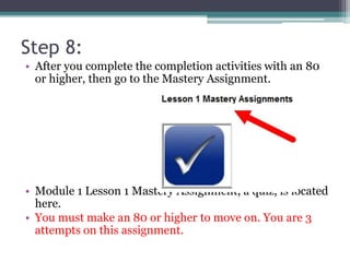 Step 8:
• After you complete the completion activities with an 80
or higher, then go to the Mastery Assignment.
• Module 1 Lesson 1 Mastery Assignment, a quiz, is located
here.
• You must make an 80 or higher to move on. You are 3
attempts on this assignment.
 
