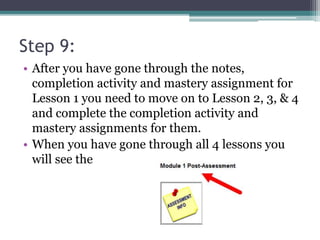 Step 9:
• After you have gone through the notes,
completion activity and mastery assignment for
Lesson 1 you need to move on to Lesson 2, 3, & 4
and complete the completion activity and
mastery assignments for them.
• When you have gone through all 4 lessons you
will see the
 