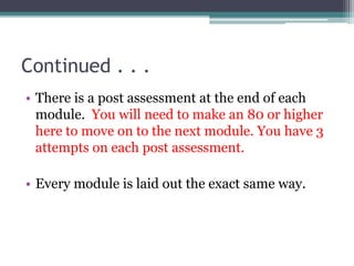 Continued . . .
• There is a post assessment at the end of each
module. You will need to make an 80 or higher
here to move on to the next module. You have 3
attempts on each post assessment.
• Every module is laid out the exact same way.
 