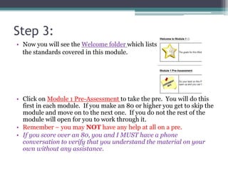 Step 3:
• Now you will see the Welcome folder which lists
the standards covered in this module.
• Click on Module 1 Pre-Assessment to take the pre. You will do this
first in each module. If you make an 80 or higher you get to skip the
module and move on to the next one. If you do not the rest of the
module will open for you to work through it.
• Remember – you may NOT have any help at all on a pre.
• If you score over an 80, you and I MUST have a phone
conversation to verify that you understand the material on your
own without any assistance.
 