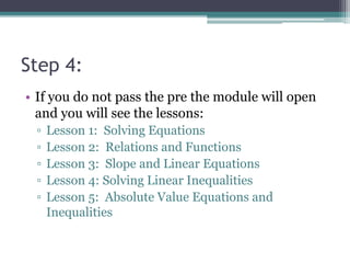 Step 4:
• If you do not pass the pre the module will open
and you will see the lessons:
▫ Lesson 1: Solving Equations
▫ Lesson 2: Relations and Functions
▫ Lesson 3: Slope and Linear Equations
▫ Lesson 4: Solving Linear Inequalities
▫ Lesson 5: Absolute Value Equations and
Inequalities
 