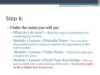 Step 6:
• Under the notes you will see:
▫ What do I do now? – Read the steps for information on
completing the module.
▫ Module 1 Lesson 1 Printable Notes - You can print
these guided notes to help you organize the information in this
entire module.
▫ Module 1 Lesson 1 Video Notes – Watch the video and
complete the notes.
▫ Module 1 Lesson 1 Check Your Knowledge– this is a
quiz to check your understanding of the notes. You need to make
an 80 or higher here to move on.
 