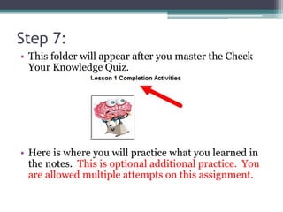 Step 7:
• This folder will appear after you master the Check
Your Knowledge Quiz.
• Here is where you will practice what you learned in
the notes. This is optional additional practice. You
are allowed multiple attempts on this assignment.
 