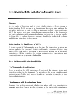 1
Md. Anoarul Haque
anoarulhaque00@gmail.com
Title: Navigating MOU Evaluation: A Manager's Guide.
Abstract:
In the realm of business and strategic collaborations, a Memorandum of
Understanding (MOU) serves as a foundational document that outlines the
intentions and terms of a partnership. As a manager tasked with evaluating an
MOU, the process involves a comprehensive understanding of the document's
intricacies, alignment with organizational goals, and potential for mutual benefit.
In this article, we explore the steps a manager should take to effectively evaluate
an MOU and make informed decisions.
Understanding the Significance of MOUs:
A Memorandum of Understanding sets the stage for cooperation between two
parties, outlining the framework for their collaborative endeavors. Whether it's a
partnership with another company, a government agency, or a non-profit
organization, MOUs establish the mutual commitments, expectations, and
responsibilities that govern the relationship.
Steps for Managerial Evaluation of MOUs:
**1. Thorough Review of Content:
Begin by reading the MOU thoroughly. Understand the purpose, scope, and
objectives outlined in the document. Pay attention to the terms, conditions, and
obligations specified for both parties. Identify any potential ambiguities or gaps
that need clarification.
**2. Alignment with Organizational Goals:
Evaluate how well the proposed collaboration aligns with your organization's
strategic objectives. Assess whether the goals of the partnership complement
 
