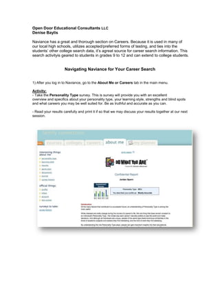 Open Door Educational Consultants LLC
Denise Baylis
Naviance has a great and thorough section on Careers. Because it is used in many of
our local high schools, utilizes accepted/preferred forms of testing, and ties into the
students’ other college search data, it’s agreat source for career search information. This
search activityis geared to students in grades 9 to 12 and can extend to college students.

Navigating Naviance for Your Career Search
1) After you log in to Naviance, go to the About Me or Careers tab in the main menu.
Activity:
- Take the Personality Type survey. This is survey will provide you with an excellent
overview and specifics about your personality type, your learning style, strengths and blind spots
and what careers you may be well suited for. Be as truthful and accurate as you can.
- Read your results carefully and print it if so that we may discuss your results together at our next
session.

 