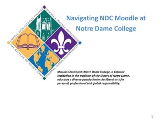 Navigating NDC Moodle at Notre Dame College Mission Statement: Notre Dame College, a Catholic institution in the tradition of the Sisters of Notre Dame, educates a diverse population in the liberal arts for personal, professional and global responsibility. 1 