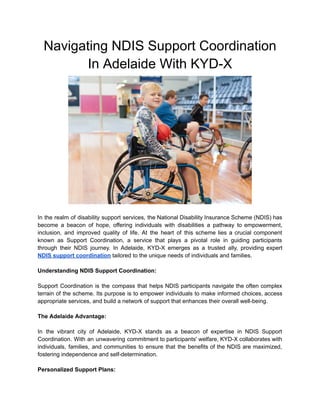 Navigating NDIS Support Coordination
In Adelaide With KYD-X
In the realm of disability support services, the National Disability Insurance Scheme (NDIS) has
become a beacon of hope, offering individuals with disabilities a pathway to empowerment,
inclusion, and improved quality of life. At the heart of this scheme lies a crucial component
known as Support Coordination, a service that plays a pivotal role in guiding participants
through their NDIS journey. In Adelaide, KYD-X emerges as a trusted ally, providing expert
NDIS support coordination tailored to the unique needs of individuals and families.
Understanding NDIS Support Coordination:
Support Coordination is the compass that helps NDIS participants navigate the often complex
terrain of the scheme. Its purpose is to empower individuals to make informed choices, access
appropriate services, and build a network of support that enhances their overall well-being.
The Adelaide Advantage:
In the vibrant city of Adelaide, KYD-X stands as a beacon of expertise in NDIS Support
Coordination. With an unwavering commitment to participants' welfare, KYD-X collaborates with
individuals, families, and communities to ensure that the benefits of the NDIS are maximized,
fostering independence and self-determination.
Personalized Support Plans:
 
