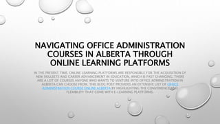 NAVIGATING OFFICE ADMINISTRATION
COURSES IN ALBERTA THROUGH
ONLINE LEARNING PLATFORMS
IN THE PRESENT TIME, ONLINE LEARNING PLATFORMS ARE RESPONSIBLE FOR THE ACQUISITION OF
NEW SKILLSETS AND CAREER ADVANCEMENT IN EDUCATION, WHICH IS FAST CHANGING. THERE
ARE A LOT OF COURSES ANYONE WHO WANTS TO VENTURE INTO OFFICE ADMINISTRATION IN
ALBERTA CAN CHOOSE FROM. THIS BLOG POST PROVIDES AN EXTENSIVE LIST OF OFFICE
ADMINISTRATION COURSE ONLINE ALBERTA BY HIGHLIGHTING THE CONVENIENCE AND
FLEXIBILITY THAT COME WITH E-LEARNING PLATFORMS.
 