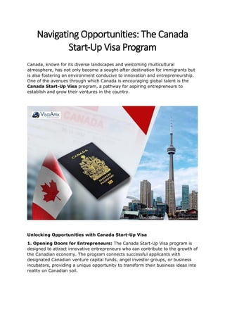 Navigating Opportunities: The Canada
Start-Up Visa Program
Canada, known for its diverse landscapes and welcoming multicultural
atmosphere, has not only become a sought-after destination for immigrants but
is also fostering an environment conducive to innovation and entrepreneurship.
One of the avenues through which Canada is encouraging global talent is the
Canada Start-Up Visa program, a pathway for aspiring entrepreneurs to
establish and grow their ventures in the country.
Unlocking Opportunities with Canada Start-Up Visa
1. Opening Doors for Entrepreneurs: The Canada Start-Up Visa program is
designed to attract innovative entrepreneurs who can contribute to the growth of
the Canadian economy. The program connects successful applicants with
designated Canadian venture capital funds, angel investor groups, or business
incubators, providing a unique opportunity to transform their business ideas into
reality on Canadian soil.
 