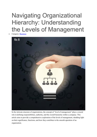 Navigating Organizational
Hierarchy: Understanding
the Levels of Management
 Category: Business
In the intricate structure of organizations, the concept of “level of management” plays a crucial
role in defining responsibilities, authority, and the overall hierarchy within a company. This
article aims to provide a comprehensive exploration of the levels of management, shedding light
on their significance, functions, and how they contribute to the smooth operation of an
organization.
 