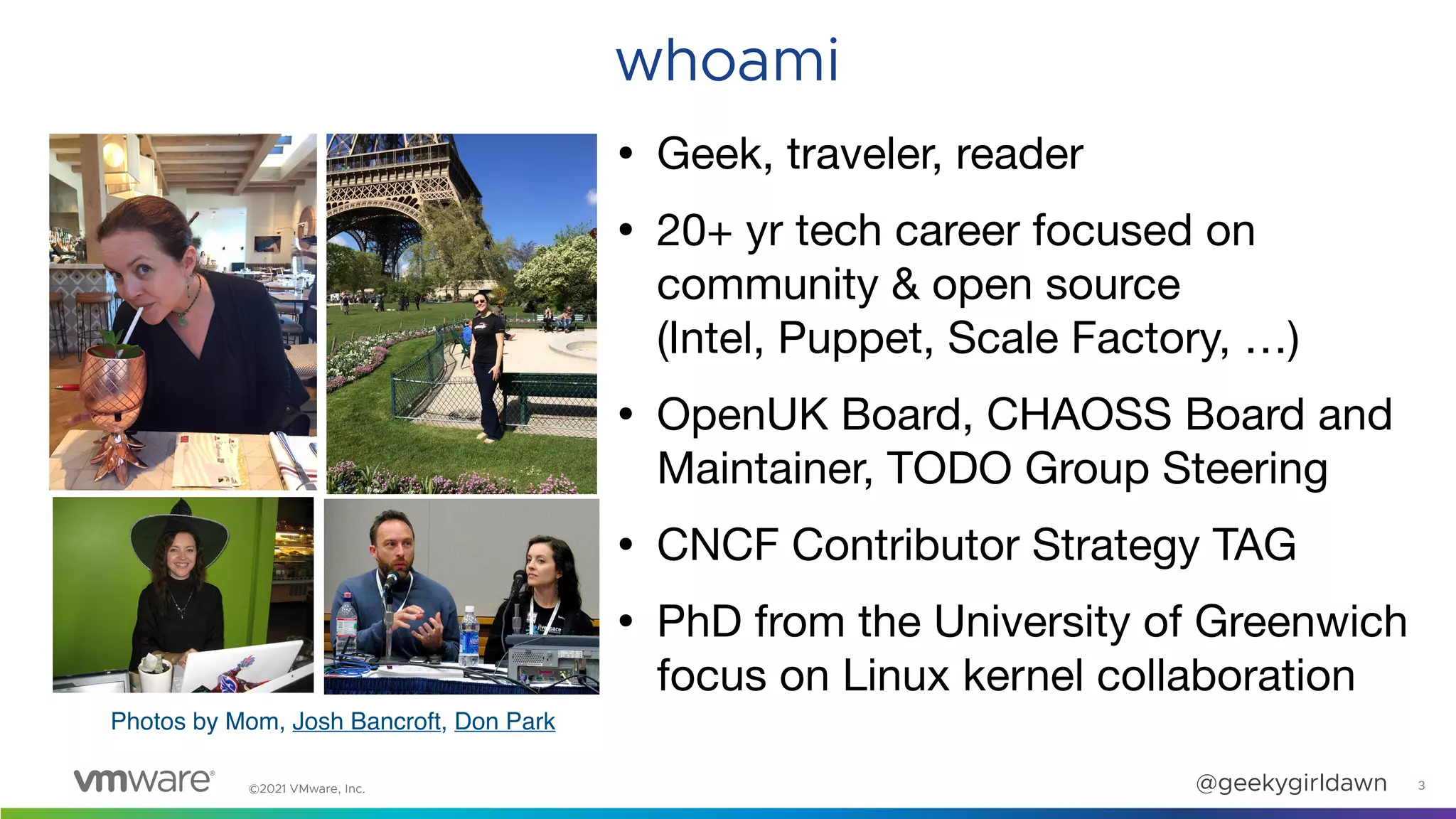 ©2021 VMware, Inc. @geekygirldawn 3
whoami
• Geek, traveler, reader

• 20+ yr tech career focused on
community & open source  
(Intel, Puppet, Scale Factory, …)

• OpenUK Board, CHAOSS Board and
Maintainer, TODO Group Steering

• CNCF Contributor Strategy TAG

• PhD from the University of Greenwich
focus on Linux kernel collaboration
Photos by Mom, Josh Bancroft, Don Park
 