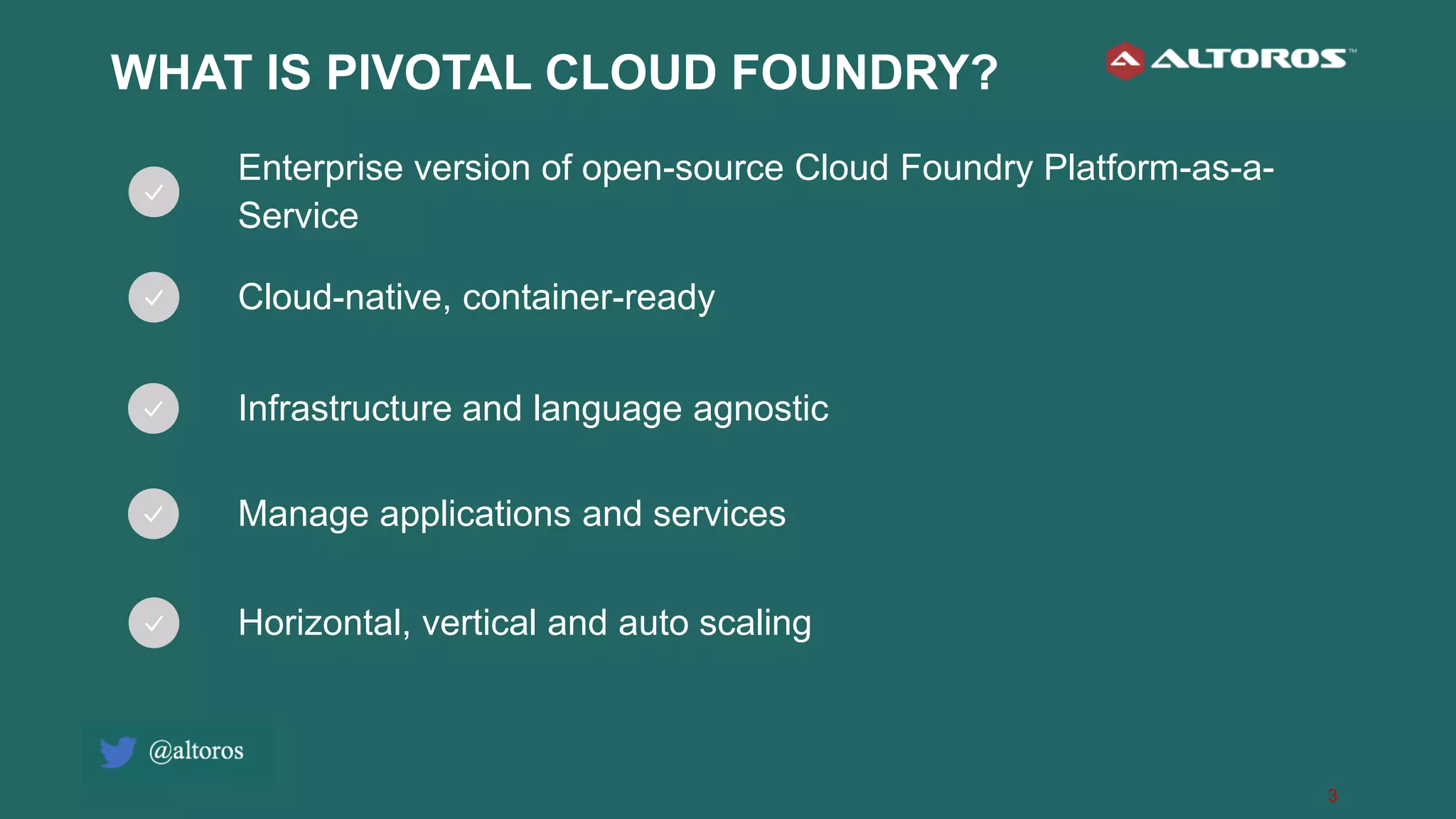 3
WHAT IS PIVOTAL CLOUD FOUNDRY?
Enterprise version of open-source Cloud Foundry Platform-as-a-
Service
Cloud-native, container-ready
Infrastructure and language agnostic
Manage applications and services
Horizontal, vertical and auto scaling
 