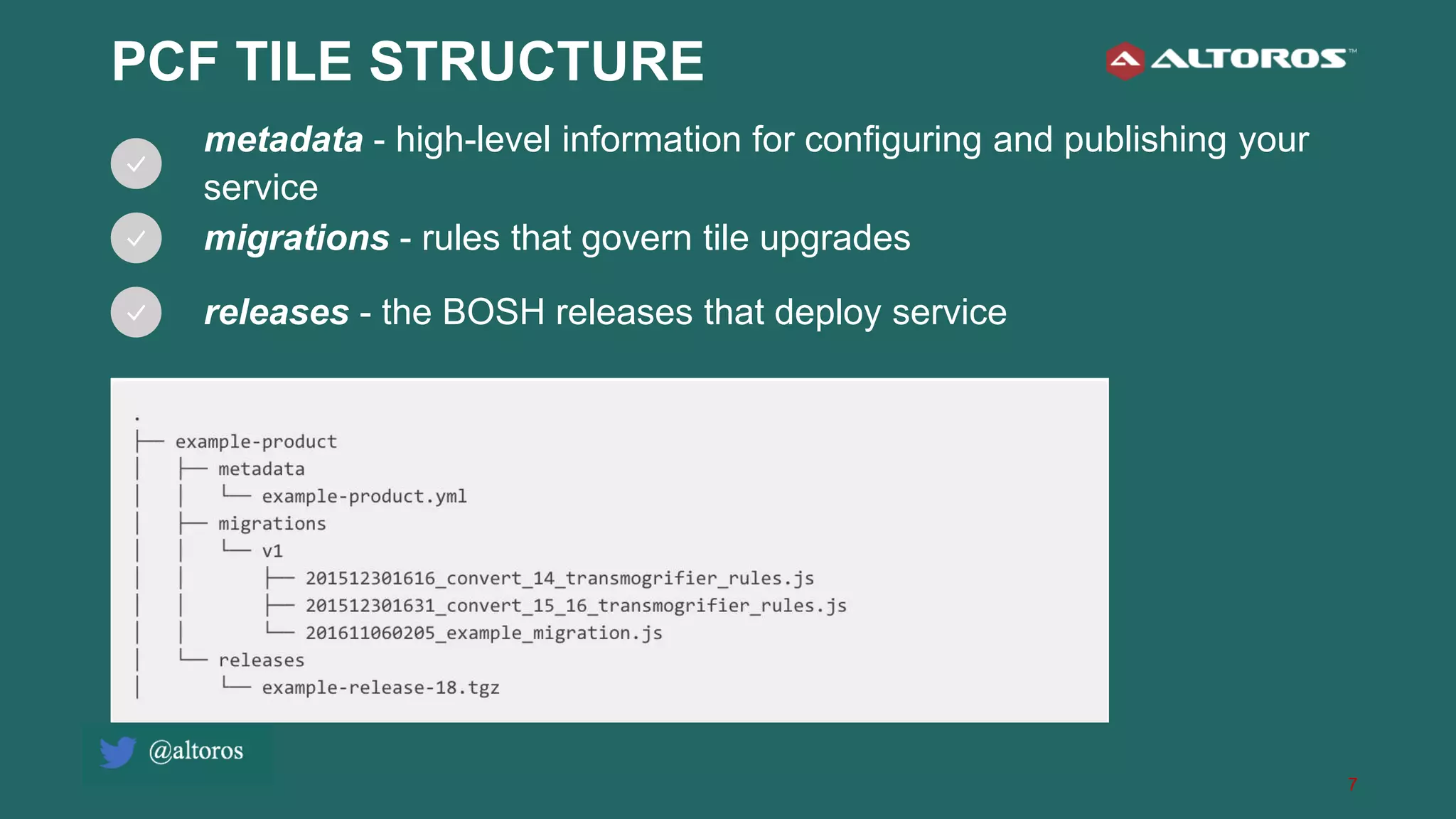 7
PCF TILE STRUCTURE
metadata - high-level information for configuring and publishing your
service
migrations - rules that govern tile upgrades
releases - the BOSH releases that deploy service
 