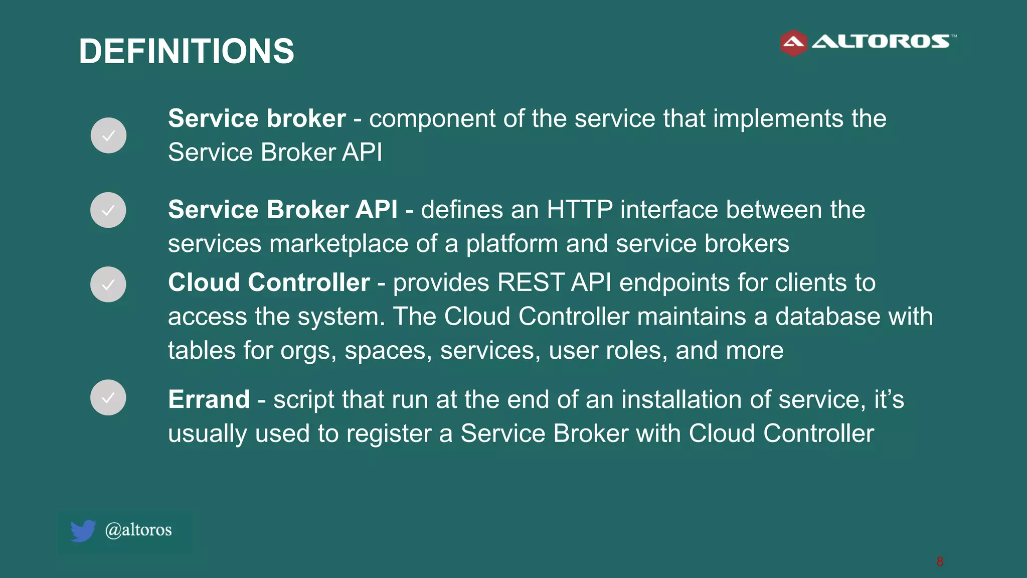 8
DEFINITIONS
Service broker - component of the service that implements the
Service Broker API
Service Broker API - defines an HTTP interface between the
services marketplace of a platform and service brokers
Cloud Controller - provides REST API endpoints for clients to
access the system. The Cloud Controller maintains a database with
tables for orgs, spaces, services, user roles, and more
Errand - script that run at the end of an installation of service, it’s
usually used to register a Service Broker with Cloud Controller
 