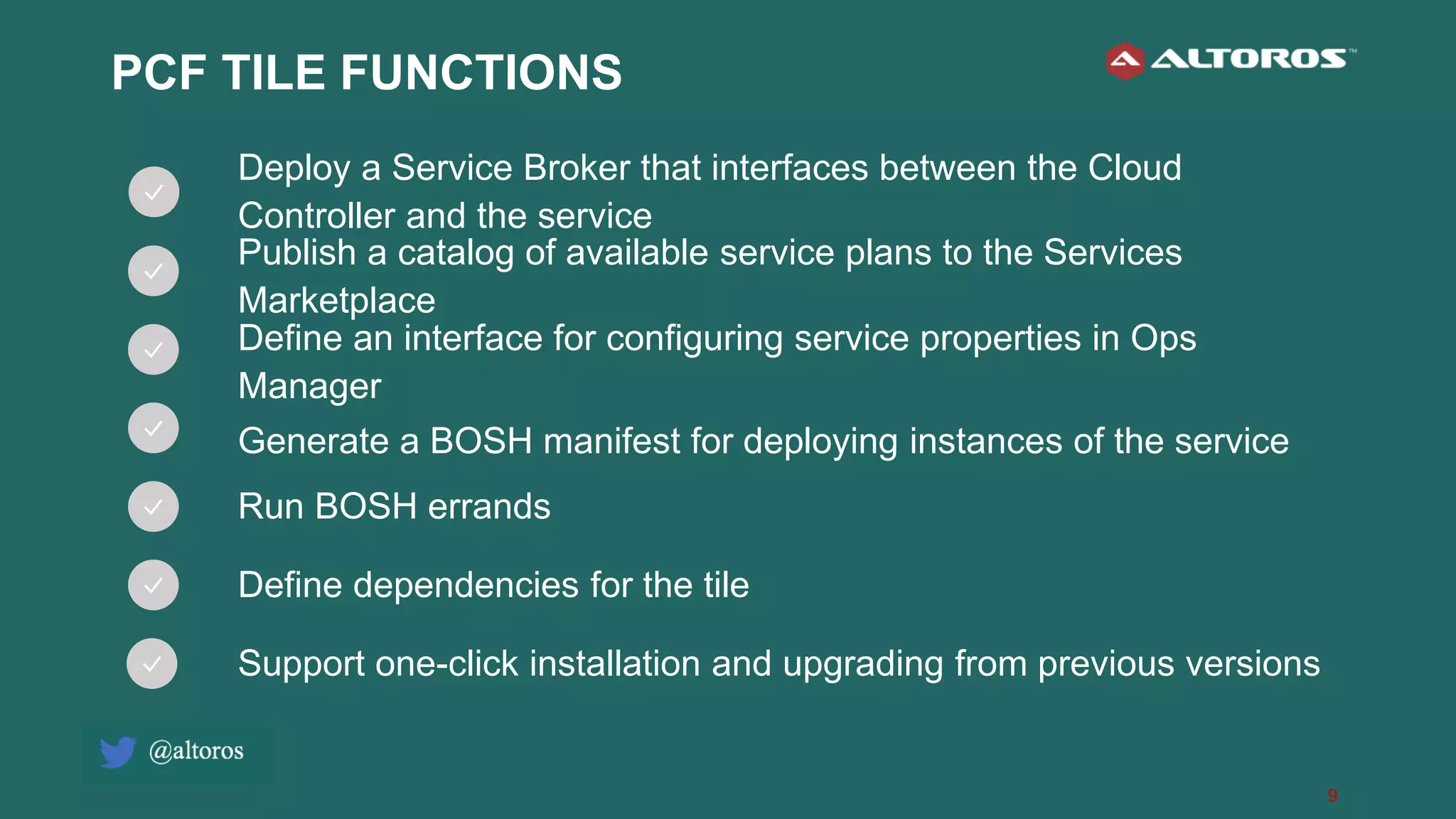 9
PCF TILE FUNCTIONS
Deploy a Service Broker that interfaces between the Cloud
Controller and the service
Publish a catalog of available service plans to the Services
Marketplace
Define an interface for configuring service properties in Ops
Manager
Generate a BOSH manifest for deploying instances of the service
Run BOSH errands
Define dependencies for the tile
Support one-click installation and upgrading from previous versions
 