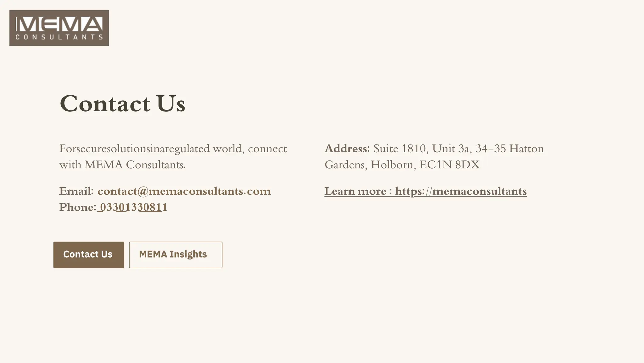 Contact Us
Forsecuresolutionsinaregulated world, connect
with MEMA Consultants.
Email: contact@memaconsultants.com
Phone: 03301330811
Address: Suite 1810, Unit 3a, 34-35 Hatton
Gardens, Holborn, EC1N 8DX
Contact Us MEMA Insights
Learn more : https://memaconsultants
 