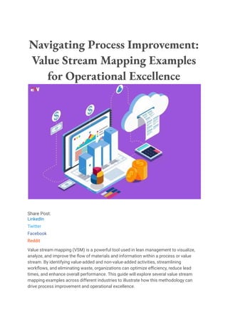 Navigating Process Improvement:
Value Stream Mapping Examples
for Operational Excellence
Share Post:
LinkedIn
Twitter
Facebook
Reddit
Value stream mapping (VSM) is a powerful tool used in lean management to visualize,
analyze, and improve the flow of materials and information within a process or value
stream. By identifying value-added and non-value-added activities, streamlining
workflows, and eliminating waste, organizations can optimize efficiency, reduce lead
times, and enhance overall performance. This guide will explore several value stream
mapping examples across different industries to illustrate how this methodology can
drive process improvement and operational excellence.
 