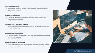 Risk Management
Proactively identify, assess, and mitigate risks throughout
the project lifecycle.
Resource Allocation
Optimize resource use based on skills, availability, and
project requirements.
Collaborative Decision Making
Involve team members in decisions to promote ownership
and commitment.
Continuous Monitoring
Track progress, milestones, and KPIs for timely adjustments
and improvements.
Adaptation and Flexibility
Embrace changes and adjust plans to meet evolving needs
and opportunities.
www.techosquare.com
 